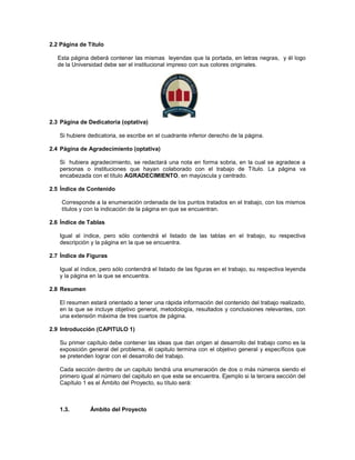 2.2 Página de Título
Esta página deberá contener las mismas leyendas que la portada, en letras negras, y él logo
de la Universidad debe ser el institucional impreso con sus colores originales.
2.3 Página de Dedicatoria (optativa)
Si hubiere dedicatoria, se escribe en el cuadrante inferior derecho de la página.
2.4 Página de Agradecimiento (optativa)
Si hubiera agradecimiento, se redactará una nota en forma sobria, en la cual se agradece a
personas o instituciones que hayan colaborado con el trabajo de Título. La página va
encabezada con el título AGRADECIMIENTO, en mayúscula y centrado.
2.5 Índice de Contenido
Corresponde a la enumeración ordenada de los puntos tratados en el trabajo, con los mismos
títulos y con la indicación de la página en que se encuentran.
2.6 Índice de Tablas
Igual al índice, pero sólo contendrá el listado de las tablas en el trabajo, su respectiva
descripción y la página en la que se encuentra.
2.7 Índice de Figuras
Igual al índice, pero sólo contendrá el listado de las figuras en el trabajo, su respectiva leyenda
y la página en la que se encuentra.
2.8 Resumen
El resumen estará orientado a tener una rápida información del contenido del trabajo realizado,
en la que se incluye objetivo general, metodología, resultados y conclusiones relevantes, con
una extensión máxima de tres cuartos de página.
2.9 Introducción (CAPITULO 1)
Su primer capítulo debe contener las ideas que dan origen al desarrollo del trabajo como es la
exposición general del problema, él capitulo termina con el objetivo general y específicos que
se pretenden lograr con el desarrollo del trabajo.
Cada sección dentro de un capitulo tendrá una enumeración de dos o más números siendo el
primero igual al número del capitulo en que este se encuentra. Ejemplo si la tercera sección del
Capítulo 1 es el Ámbito del Proyecto, su título será:
1.3. Ámbito del Proyecto
 