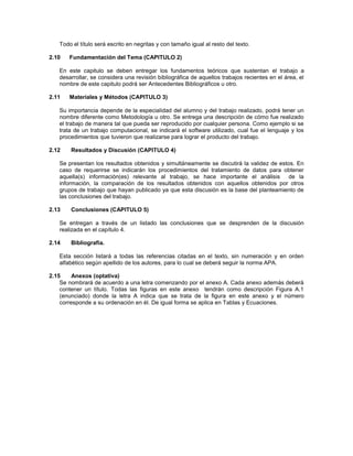 Todo el título será escrito en negritas y con tamaño igual al resto del texto.
2.10 Fundamentación del Tema (CAPITULO 2)
En este capitulo se deben entregar los fundamentos teóricos que sustentan el trabajo a
desarrollar, se considera una revisión bibliográfica de aquellos trabajos recientes en el área, el
nombre de este capitulo podrá ser Antecedentes Bibliográficos u otro.
2.11 Materiales y Métodos (CAPITULO 3)
Su importancia depende de la especialidad del alumno y del trabajo realizado, podrá tener un
nombre diferente como Metodología u otro. Se entrega una descripción de cómo fue realizado
el trabajo de manera tal que pueda ser reproducido por cualquier persona. Como ejemplo si se
trata de un trabajo computacional, se indicará el software utilizado, cual fue el lenguaje y los
procedimientos que tuvieron que realizarse para lograr el producto del trabajo.
2.12 Resultados y Discusión (CAPITULO 4)
Se presentan los resultados obtenidos y simultáneamente se discutirá la validez de estos. En
caso de requerirse se indicarán los procedimientos del tratamiento de datos para obtener
aquella(s) información(es) relevante al trabajo, se hace importante el análisis de la
información, la comparación de los resultados obtenidos con aquellos obtenidos por otros
grupos de trabajo que hayan publicado ya que esta discusión es la base del planteamiento de
las conclusiones del trabajo.
2.13 Conclusiones (CAPITULO 5)
Se entregan a través de un listado las conclusiones que se desprenden de la discusión
realizada en el capítulo 4.
2.14 Bibliografía.
Esta sección listará a todas las referencias citadas en el texto, sin numeración y en orden
alfabético según apellido de los autores, para lo cual se deberá seguir la norma APA.
2.15 Anexos (optativa)
Se nombrará de acuerdo a una letra comenzando por el anexo A. Cada anexo además deberá
contener un título. Todas las figuras en este anexo tendrán como descripción Figura A.1
(enunciado) donde la letra A indica que se trata de la figura en este anexo y el número
corresponde a su ordenación en él. De igual forma se aplica en Tablas y Ecuaciones.
 
