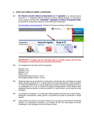 3. ASPECTOS FORMALES SOBRE LA IMPRESIÓN
3.1 El informe escrito deberá presentarse en 1 ejemplar y se utilizará tamaño
carta (8.5 x 11 pulgadas) blancas, además el alumno deberá entregar su memoria en
archivo digital en formato PDF, mediante 1 ejemplar en Disco Compacto (CD),
de acuerdo las indicaciones dadas en el sitio Web de la Universidad
http://facultades.unab.cl/ingenieria/ (formato de Cd para la entrega de Memoria)
IMPORTANTE: La imagen de CD y Carátula debe ser editada, porque dice Escuela
Tecnológica y se debe cambiar por Escuela de Informática
3.2 Los márgenes de cada hoja serán los siguientes:
Superior: 2 cm.
Izquierda: 3 cm.
Derecha: 2 cm.
Inferior: 2 cm.
Encabezado desde el borde: 1,25 cm.
Pie de página desde el borde: 1,40 cm.
3.3 Todas las hojas que se encuentren a continuación del resumen irán numeradas en la parte
inferior derecha partiendo de 1. La letra usada será Times New Roman o Arial de tamaño
12. Cada hoja deberá tener un pie de página que indicará el nombre del trabajo de título y
un encabezado en el cual se indicará el capítulo correspondiente, ambos deberá estar
desplazado hacia la derecha. La letra y el tamaño 10 será el mismo que el usado en el pié
de página.
3.4 La impresión se realizará a 1,5 líneas para todas aquellas secciones que no sean índices,
bibliografía, nomenclatura, tablas, figuras y ecuaciones las cuales se imprimirán a simple
espacio.
3.5 Cada capítulo se iniciará en una hoja en blanco en la que sólo se encuentra el número del
capítulo y su descripción centrados y con tamaño de letra 28, esta página no tendrá
encabezado ni pie de página como así tampoco número.
 