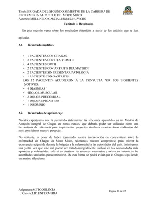 Título: BRIGADA DEL SEGUNDO SEMESTRE DE LA CARRERA DE
ENFERMERIA AL PUEBLO DE MORO MORO
Autor/es: MOLLINEDO,GARCIA,LEIGUEZ,HUAYCHO
Asignatura:METODOLOGIA
Carrera:LIC.ENFERMERIA
Página 11 de 22
Capítulo 3. Resultados
En esta sección versa sobre los resultados obtenidos a partir de los análisis que se han
aplicado.
3.1. Resultado medibles
• 1 PACIENTES CON CHAGAS
• 2 PACIENTES CON HTA Y DMTII
• 4 PACIENTES DMTII
• 2 PACIENTES CON ARTRITIS REUMATOIDE
• 2 PACIENTES SIN PRESENTAR PATOLOGIA
• 1 PACIENTE CON GASTRITIS
LOS 12 PACIENTES ACUDIERON A LA CONSULTA POR LOS SIGUIENTES
MOTIVOS:
• 4 DIASNEAS
• 4DOLOR MUSCULAR
• 2 DOLOR PRECORDIAL
• 1 DOLOR EPIGASTRIO
• 1 INSOMNIO
3.2. Resultados de aprendizaje
Nuestra experiencia nos ha permitido sistematizar las lecciones aprendidas en un Modelo de
Atención Integral de Chagas en zonas rurales, que debería poder ser utilizado como una
herramienta de referencia para implementar proyectos similares en otras áreas endémicas del
país. concluimos nuestro proyecto.
No obstante, a pesar de haber terminado nuestra intervención en concientizar sobre la
enfermedad de Chagas en Moro Moro, reiteramos nuestro compromiso para ofrecer la
experiencia adquirida durante la brigada a la enfermedad a las autoridades del país. Insistiremos
una y otra vez que este mal puede ser tratado integralmente, incluso en las comunidades más
apartadas y vulnerables, solo si se destinan los recursos necesarios y existe un interés de las
autoridades sanitarias para combatirlo. De esta forma se podrá evitar que el Chagas siga siendo
un asesino silencioso.
 
