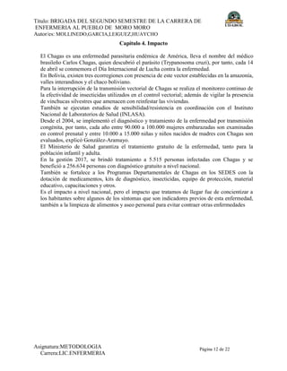 Título: BRIGADA DEL SEGUNDO SEMESTRE DE LA CARRERA DE
ENFERMERIA AL PUEBLO DE MORO MORO
Autor/es: MOLLINEDO,GARCIA,LEIGUEZ,HUAYCHO
Asignatura:METODOLOGIA
Carrera:LIC.ENFERMERIA
Página 12 de 22
Capítulo 4. Impacto
El Chagas es una enfermedad parasitaria endémica de América, lleva el nombre del médico
brasileño Carlos Chagas, quien descubrió el parásito (Trypanosoma cruzi), por tanto, cada 14
de abril se conmemora el Día Internacional de Lucha contra la enfermedad.
En Bolivia, existen tres ecorregiones con presencia de este vector establecidas en la amazonía,
valles interandinos y el chaco boliviano.
Para la interrupción de la transmisión vectorial de Chagas se realiza el monitoreo continuo de
la efectividad de insecticidas utilizados en el control vectorial; además de vigilar la presencia
de vinchucas silvestres que amenacen con reinfestar las viviendas.
También se ejecutan estudios de sensibilidad/resistencia en coordinación con el Instituto
Nacional de Laboratorios de Salud (INLASA).
Desde el 2004, se implementó el diagnóstico y tratamiento de la enfermedad por transmisión
congénita, por tanto, cada año entre 90.000 a 100.000 mujeres embarazadas son examinadas
en control prenatal y entre 10.000 a 15.000 niñas y niños nacidos de madres con Chagas son
evaluados, explicó González-Aramayo.
El Ministerio de Salud garantiza el tratamiento gratuito de la enfermedad, tanto para la
población infantil y adulta.
En la gestión 2017, se brindó tratamiento a 5.515 personas infectadas con Chagas y se
benefició a 256.634 personas con diagnóstico gratuito a nivel nacional.
También se fortalece a los Programas Departamentales de Chagas en los SEDES con la
dotación de medicamentos, kits de diagnóstico, insecticidas, equipo de protección, material
educativo, capacitaciones y otros.
Es el impacto a nivel nacional, pero el impacto que tratamos de llegar fue de concientizar a
los habitantes sobre algunos de los síntomas que son indicadores previos de esta enfermedad,
también a la limpieza de alimentos y aseo personal para evitar contraer otras enfermedades
 
