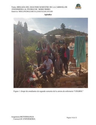Título: BRIGADA DEL SEGUNDO SEMESTRE DE LA CARRERA DE
ENFERMERIA AL PUEBLO DE MORO MORO
Autor/es: MOLLINEDO,GARCIA,LEIGUEZ,HUAYCHO
Asignatura:METODOLOGIA
Carrera:LIC.ENFERMERIA
Página 14 de 22
Apéndice
Figura 1. Grupo de estudiantes de segundo semestre de la carrera de enfermería “UDABOL”
 