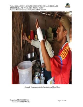 Título: BRIGADA DEL SEGUNDO SEMESTRE DE LA CARRERA DE
ENFERMERIA AL PUEBLO DE MORO MORO
Autor/es: MOLLINEDO,GARCIA,LEIGUEZ,HUAYCHO
Asignatura:METODOLOGIA
Carrera:LIC.ENFERMERIA
Página 15 de 22
Figura 2. Casa de uno de los habitantes de Moro Moro.
 