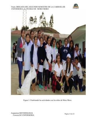 Título: BRIGADA DEL SEGUNDO SEMESTRE DE LA CARRERA DE
ENFERMERIA AL PUEBLO DE MORO MORO
Autor/es: MOLLINEDO,GARCIA,LEIGUEZ,HUAYCHO
Asignatura:METODOLOGIA
Carrera:LIC.ENFERMERIA
Página 16 de 22
Figura 3. Finalizando las actividades con los niños de Moro Moro.
 