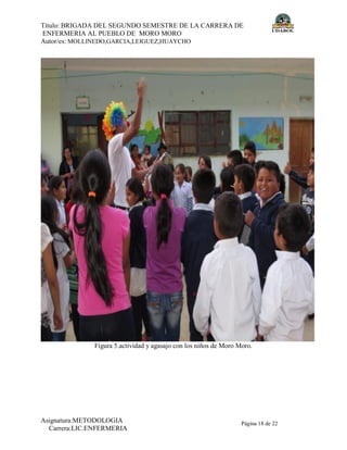 Título: BRIGADA DEL SEGUNDO SEMESTRE DE LA CARRERA DE
ENFERMERIA AL PUEBLO DE MORO MORO
Autor/es: MOLLINEDO,GARCIA,LEIGUEZ,HUAYCHO
Asignatura:METODOLOGIA
Carrera:LIC.ENFERMERIA
Página 18 de 22
Figura 5.actividad y agasajo con los niños de Moro Moro.
 