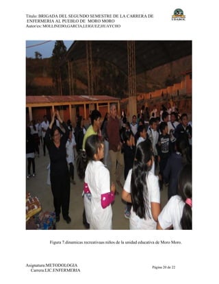 Título: BRIGADA DEL SEGUNDO SEMESTRE DE LA CARRERA DE
ENFERMERIA AL PUEBLO DE MORO MORO
Autor/es: MOLLINEDO,GARCIA,LEIGUEZ,HUAYCHO
Asignatura:METODOLOGIA
Carrera:LIC.ENFERMERIA
Página 20 de 22
Figura 7.dinamicas recreativaas niños de la unidad educativa de Moro Moro.
 