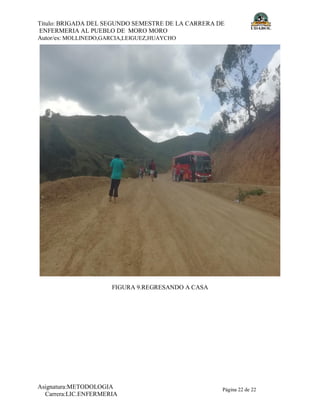 Título: BRIGADA DEL SEGUNDO SEMESTRE DE LA CARRERA DE
ENFERMERIA AL PUEBLO DE MORO MORO
Autor/es: MOLLINEDO,GARCIA,LEIGUEZ,HUAYCHO
Asignatura:METODOLOGIA
Carrera:LIC.ENFERMERIA
Página 22 de 22
FIGURA 9.REGRESANDO A CASA
 