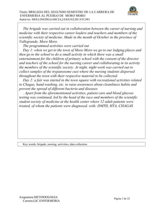Título: BRIGADA DEL SEGUNDO SEMESTRE DE LA CARRERA DE
ENFERMERIA AL PUEBLO DE MORO MORO
Autor/es: MOLLINEDO,GARCIA,LEIGUEZ,HUAYCHO
Asignatura:METODOLOGIA
Carrera:LIC.ENFERMERIA
Página 3 de 22
The brigade was carried out in collaboration between the career of nursing and
medicine with their respective career leaders and teachers and members of the
scientific society of medicine. Made in the month of October in the province of
Vallegrande, Moro Moro.
The programmed activities were carried out
Day 1: when we get to the town of Moro Moro we go to our lodging places and
then go to the school to do a small activity in which there was a small
entertainment for the children of primary school with the consent of the director
and teachers of the school for the nursing career and collaborating in its activity
the members of the scientific society. At night, night work was carried out to
collect samples of the trypanosome cusi where the nursing students dispersed
throughout the town with their respective material to be collected.
Day 2: a fair was started in the town square with recreational activities related
to Chagas, hand washing, etc. to raise awareness about cleanliness habits and
prevent the spread of different bacteria and diseases
. Apart from the aforementioned activities, patient care and blood glucose
testing was continued, led by the head of the race and members of the scientific
student society of medicine at the health center where 12 adult patients were
treated, of whom the patients were diagnosed. with: DMTII, HTA, CHAGAS
Key words: brigade, nursing, activities, data collection.
 