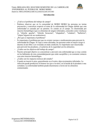 Título: BRIGADA DEL SEGUNDO SEMESTRE DE LA CARRERA DE
ENFERMERIA AL PUEBLO DE MORO MORO
Autor/es: MOLLINEDO,GARCIA,LEIGUEZ,HUAYCHO
Asignatura:METODOLOGIA
Carrera:LIC.ENFERMERIA
Página 6 de 22
Introducción
- ¿Cuál es el problema del trabajo de campo?
- Pudimos observar que en la comunidad de MORO MORO las personas no tenían
precaución y conciencia respecto al tema de la enfermedad de Chagas debido que esta
enfermedad es causada por un parásito. Es común en el campo. Es diseminada por
insectos hematófagos (que se alimentan de sangre) infectados, conocidos como vinchucas
(o "chinche gaucha", "chinche besucona", "chupadora", "voladora", "barbeiros",
"chipos"algunos de sus seudonimos).
- ¿Por qué es importante el problema?
- Es importante el problema por que no existen vacunas o medicamentos para prevenir la
enfermedad de Chagas. Si viaja a zonas afectadas, las personas están en mayor riesgo si
duerme al aire libre o en viviendas en mala condición. Es importante usar insecticidas
para prevenir las picaduras, y la práctica de la seguridad con los alimentos.
- ¿Cuáles son los objetivos del trabajo de campo?
- Nuestro principal objetivo es concientizar y prevenir esta enfermedad que es muy común
en los habitantes de esta comunidad,puesto que están suceptibles y en constante contacto
con estos insectos hematófagos.
- ¿Cuáles son los impactos teóricos del estudio?
- Cuando un insecto lo pica, generalmente en el rostro, deja excrementos infectados. La
infección puede producirse al frotarse los ojos o la nariz, en la herida de la picadura o una
cortadura. La enfermedad también puede diseminarse a través de los alimentos
contaminados
 
