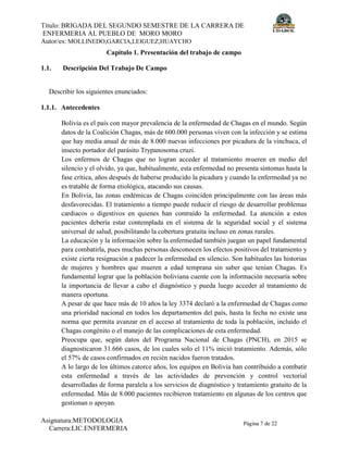 Título: BRIGADA DEL SEGUNDO SEMESTRE DE LA CARRERA DE
ENFERMERIA AL PUEBLO DE MORO MORO
Autor/es: MOLLINEDO,GARCIA,LEIGUEZ,HUAYCHO
Asignatura:METODOLOGIA
Carrera:LIC.ENFERMERIA
Página 7 de 22
Capítulo 1. Presentación del trabajo de campo
1.1. Descripción Del Trabajo De Campo
Describir los siguientes enunciados:
1.1.1. Antecedentes
Bolivia es el país con mayor prevalencia de la enfermedad de Chagas en el mundo. Según
datos de la Coalición Chagas, más de 600.000 personas viven con la infección y se estima
que hay media anual de más de 8.000 nuevas infecciones por picadura de la vinchuca, el
insecto portador del parásito Trypanosoma cruzi.
Los enfermos de Chagas que no logran acceder al tratamiento mueren en medio del
silencio y el olvido, ya que, habitualmente, esta enfermedad no presenta síntomas hasta la
fase crítica, años después de haberse producido la picadura y cuando la enfermedad ya no
es tratable de forma etiológica, atacando sus causas.
En Bolivia, las zonas endémicas de Chagas coinciden principalmente con las áreas más
desfavorecidas. El tratamiento a tiempo puede reducir el riesgo de desarrollar problemas
cardiacos o digestivos en quienes han contraído la enfermedad. La atención a estos
pacientes debería estar contemplada en el sistema de la seguridad social y el sistema
universal de salud, posibilitando la cobertura gratuita incluso en zonas rurales.
La educación y la información sobre la enfermedad también juegan un papel fundamental
para combatirla, pues muchas personas desconocen los efectos positivos del tratamiento y
existe cierta resignación a padecer la enfermedad en silencio. Son habituales las historias
de mujeres y hombres que mueren a edad temprana sin saber que tenían Chagas. Es
fundamental lograr que la población boliviana cuente con la información necesaria sobre
la importancia de llevar a cabo el diagnóstico y pueda luego acceder al tratamiento de
manera oportuna.
A pesar de que hace más de 10 años la ley 3374 declaró a la enfermedad de Chagas como
una prioridad nacional en todos los departamentos del país, hasta la fecha no existe una
norma que permita avanzar en el acceso al tratamiento de toda la población, incluido el
Chagas congénito o el manejo de las complicaciones de esta enfermedad.
Preocupa que, según datos del Programa Nacional de Chagas (PNCH), en 2015 se
diagnosticaron 31.666 casos, de los cuales solo el 11% inició tratamiento. Además, sólo
el 57% de casos confirmados en recién nacidos fueron tratados.
A lo largo de los últimos catorce años, los equipos en Bolivia han contribuido a combatir
esta enfermedad a través de las actividades de prevención y control vectorial
desarrolladas de forma paralela a los servicios de diagnóstico y tratamiento gratuito de la
enfermedad. Más de 8.000 pacientes recibieron tratamiento en algunas de los centros que
gestionan o apoyan.
 