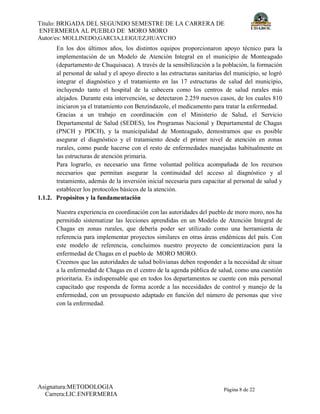Título: BRIGADA DEL SEGUNDO SEMESTRE DE LA CARRERA DE
ENFERMERIA AL PUEBLO DE MORO MORO
Autor/es: MOLLINEDO,GARCIA,LEIGUEZ,HUAYCHO
Asignatura:METODOLOGIA
Carrera:LIC.ENFERMERIA
Página 8 de 22
En los dos últimos años, los distintos equipos proporcionaron apoyo técnico para la
implementación de un Modelo de Atención Integral en el municipio de Monteagudo
(departamento de Chuquisaca). A través de la sensibilización a la población, la formación
al personal de salud y el apoyo directo a las estructuras sanitarias del municipio, se logró
integrar el diagnóstico y el tratamiento en las 17 estructuras de salud del municipio,
incluyendo tanto el hospital de la cabecera como los centros de salud rurales más
alejados. Durante esta intervención, se detectaron 2.259 nuevos casos, de los cuales 810
iniciaron ya el tratamiento con Benzindazole, el medicamento para tratar la enfermedad.
Gracias a un trabajo en coordinación con el Ministerio de Salud, el Servicio
Departamental de Salud (SEDES), los Programas Nacional y Departamental de Chagas
(PNCH y PDCH), y la municipalidad de Monteagudo, demostramos que es posible
asegurar el diagnóstico y el tratamiento desde el primer nivel de atención en zonas
rurales, como puede hacerse con el resto de enfermedades manejadas habitualmente en
las estructuras de atención primaria.
Para lograrlo, es necesario una firme voluntad política acompañada de los recursos
necesarios que permitan asegurar la continuidad del acceso al diagnóstico y al
tratamiento, además de la inversión inicial necesaria para capacitar al personal de salud y
establecer los protocolos básicos de la atención.
1.1.2. Propósitos y la fundamentación
Nuestra experiencia en coordinación con las autoridades del pueblo de moro moro, nos ha
permitido sistematizar las lecciones aprendidas en un Modelo de Atención Integral de
Chagas en zonas rurales, que debería poder ser utilizado como una herramienta de
referencia para implementar proyectos similares en otras áreas endémicas del país. Con
este modelo de referencia, concluimos nuestro proyecto de concientizacion para la
enfermedad de Chagas en el pueblo de MORO MORO.
Creemos que las autoridades de salud bolivianas deben responder a la necesidad de situar
a la enfermedad de Chagas en el centro de la agenda pública de salud, como una cuestión
prioritaria. Es indispensable que en todos los departamentos se cuente con más personal
capacitado que responda de forma acorde a las necesidades de control y manejo de la
enfermedad, con un presupuesto adaptado en función del número de personas que vive
con la enfermedad.
 