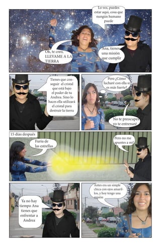 Lo vez, puedes
                                              estar aqui, cosa que
                                               nungún humano
                                                     puede




                                                   Ana, tienes
                     Ok, te creo,                  una misión
                     LLEVAME A LA                  que cumplir
                     TIERRA



                        Tienes que con-                 Pero ¿Cómo
                        seguir el cristal            lucharé con ella si
                         que está bajo                 es más fuerte?
                         el poder de tu
                        Andrea. Sino lo
                       haces ella utilizará
                         el cristal para
                        destruir la tierra

                                                            No te preocupes
                                                            yo te entrenaré

15 días después
                                                             Pero no me
              Furia de                                       apuntes a mi!
              las estrellas




                                              Antes era un simple
                                              chica con ojos amaril-
                                              los, y hoy tengo una
                                              misión
       Ya no hay
     tiempo Ana
      tienes que
      enfrentar a
        Andrea
 