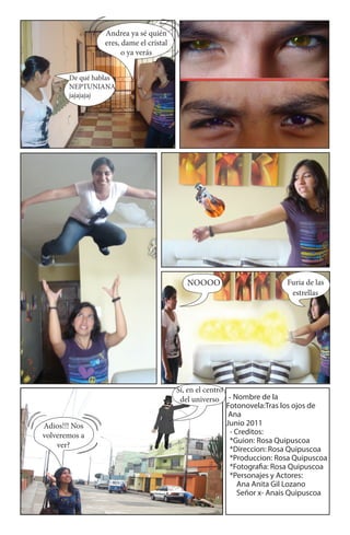 Andrea ya sé quién
                 eres, dame el cristal
                       o ya verás


       De qué hablas
       NEPTUNIANA
       jajajajaj




                                            NOOOO                         Furia de las
                                                                           estrellas




                                         Sí, en el centro
                                          del universo - Nombre de la
                                                          Fotonovela:Tras los ojos de
                                                           Ana
Adios!!! Nos                                              Junio 2011
volveremos a                                               - Creditos:
                                                           *Guion: Rosa Quipuscoa
    ver?
                                                           *Direccion: Rosa Quipuscoa
                                                           *Produccion: Rosa Quipuscoa
                                                           *Fotogra a: Rosa Quipuscoa
                                                           *Personajes y Actores:
                                                              Ana Anita Gil Lozano
                                                              Señor x- Anais Quipuscoa
 