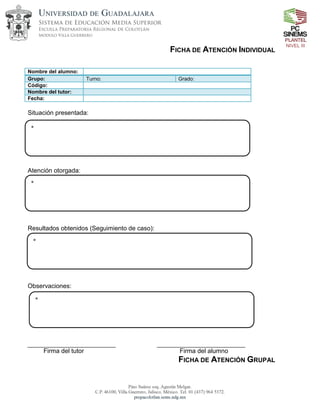 NIVEL III
FICHA DE ATENCIÓN INDIVIDUAL
Nombre del alumno:
Grupo: Turno: Grado:
Código:
Nombre del tutor:
Fecha:
Situación presentada:
Atención otorgada:
Resultados obtenidos (Seguimiento de caso):
Observaciones:
Firma del tutor Firma del alumno
FICHA DE ATENCIÓN GRUPAL
*
*
*
*
 