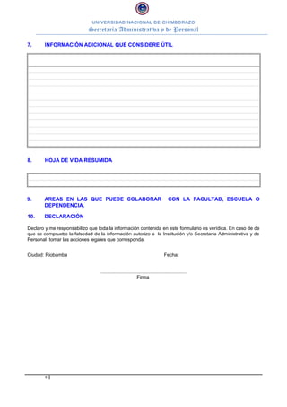 UNIVERSIDAD NACIONAL DE CHIMBORAZO

Secretaría Administrativa y de Personal
7.

INFORMACIÓN ADICIONAL QUE CONSIDERE ÚTIL

8.

HOJA DE VIDA RESUMIDA

9.

AREAS EN LAS QUE PUEDE COLABORAR
DEPENDENCIA.

10.

DECLARACIÓN

CON LA FACULTAD, ESCUELA O

Declaro y me responsabilizo que toda la información contenida en este formulario es verídica. En caso de de
que se compruebe la falsedad de la información autorizo a la Institución y/o Secretaría Administrativa y de
Personal tomar las acciones legales que corresponda.
Ciudad: Riobamba

Fecha:
................................................................
Firma

4

 