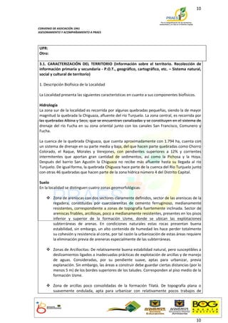 10



CONVENIO DE ASOCIACIÓN 1941
ASESORAMIENTO Y ACOMPAÑAMIENTO A PRAES




UPR:
Otro:

3.1. CARACTERIZACIÓN DEL TERRITORIO (Información sobre el territorio. Recolección de
información primaria y secundaria - P.O.T., geográfico, cartográfico, etc. – Sistema natural,
social y cultural de territorio)

1. Descripción Biofísica de la Localidad

La Localidad presenta las siguientes características en cuanto a sus componentes biofísicos.

Hidrología
La zona sur de la localidad es recorrida por algunas quebradas pequeñas, siendo la de mayor
magnitud la quebrada la Chiguaza, afluente del río Tunjuelo. La zona central, es recorrida por
las quebradas Albina y Seco, que se encuentran canalizadas y se constituyen en el sistema de
drenaje del río Fucha en su zona oriental junto con los canales San Francisco, Comunero y
Fucha.

La cuenca de la quebrada Chiguaza, que cuenta aproximadamente con 1.794 ha, cuenta con
un sistema de drenaje en su parte media y baja, del que hacen parte quebradas como Chorro
Colorado, el Raque, Morales y Verejones, con pendientes superiores a 12% y corrientes
intermitentes que aportan gran cantidad de sedimentos, así como la Pichosa y la Hoya.
Después del barrio San Agustín la Chiguaza no recibe más afluente hasta su llegada al río
Tunjuelo. De igual forma, la quebrada Chiguaza hace parte de la cuenca del Río Tunjuelo junto
con otras 46 quebradas que hacen parte de la zona hídrica número 4 del Distrito Capital.

Suelo
En la localidad se distinguen cuatro zonas geomorfológicas:

     Zona de areniscas con dos sectores claramente definidos, sector de las areniscas de la
      regadera, constituidas por cuarzoarenitas de cemento ferruginoso, medianamente
      resistentes, correspondiente a zonas de topografía fuertemente inclinada. Sector de
      areniscas friables, arcillosas, poco a medianamente resistentes, presentes en los pisos
      inferior y superior de la formación Usme, donde se ubican las explotaciones
      subterráneas de arenas. En condiciones naturales estas rocas presentan buena
      estabilidad, sin embargo, un alto contenido de humedad les hace perder totalmente
      su cohesión y resistencia al corte, por tal razón la urbanización de estas áreas requiere
      la eliminación previa de areneras especialmente de las subterráneas.

     Zonas de Arcillocitas: De relativamente buena estabilidad natural, pero susceptibles a
      deslizamientos ligados a inadecuadas prácticas de explotación de arcillas y de manejo
      de aguas. Consideradas, por su pendiente suave, aptas para urbanizar, previa
      explanación. Sin embargo, las áreas a construir debe guardar ciertas distancias (por lo
      menos 5 m) de los bordes superiores de los taludes. Corresponden al piso medio de la
      formación Usme.

     Zona de arcillas poco consolidadas de la formación Tilatá. De topografía plana o
      suavemente ondulada, apta para urbanizar con relativamente pocos trabajos de




                                                                                               10
 