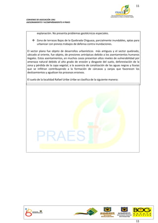 11



CONVENIO DE ASOCIACIÓN 1941
ASESORAMIENTO Y ACOMPAÑAMIENTO A PRAES




         explanación. No presenta problemas geotécnicos especiales.

     Zona de terrazas Bajas de la Quebrada Chiguaza, parcialmente inundables, aptas para
      urbanizar con previos trabajos de defensa contra inundaciones.

El sector plano fue objeto de desarrollos urbanísticos más antiguos y el sector quebrado,
ubicado al oriente, fue objeto, de presiones antrópicas debido a los asentamientos humanos
ilegales. Estos asentamientos, en muchos casos presentan altos niveles de vulnerabilidad por
amenaza natural debido al alto grado de erosión y desgaste del suelo, deforestación de la
zona y pérdida de la capa vegetal, a la ausencia de canalización de las aguas negras y lluvias
que se infiltran contribuyendo a la formación de cárcavas y zanjas que favorecen los
deslizamientos y agudizan los procesos erosivos.

El suelo de la localidad Rafael Uribe Uribe se clasifica de la siguiente manera:




                                                                                           11
 