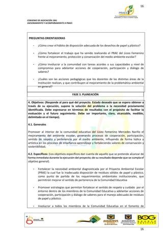 16



CONVENIO DE ASOCIACIÓN 1941
ASESORAMIENTO Y ACOMPAÑAMIENTO A PRAES




 PREGUNTAS ORIENTADORAS

    -    ¿Cómo crear el hábito de disposición adecuada de los desechos de papel y plástico?

    -    ¿Cómo fortalecer el trabajo que ha venido realizando el PRAE del Liceo Femenino
         frente al mejoramiento, protección y conservación del medio ambiente escolar?

    -    ¿Cómo involucrar a la comunidad con tareas acordes a sus capacidades y nivel de
         compromiso para adelantar acciones de cooperación, participación y diálogo de
         saberes?

    -    ¿Cuáles son las acciones pedagógicas que los docentes de las distintas áreas de la
         Institución realizan, y que contribuyen al mejoramiento de la problemática ambiental
         en general?

                                         FASE 3. PLANEACIÓN

4. Objetivos: (Responde al para qué del proyecto. Estado deseado que se espera obtener a
través de su ejecución, supone la solución del problema o la necesidad previamente
identificada. Debe expresarse en términos de resultados con el propósito de facilitar la
evaluación y el futuro seguimiento. Debe ser importante, claro, alcanzable, medible,
delimitado en el tiempo).

4.1. Generales

Promover al interior de la comunidad educativa del Liceo Femenino Mercedes Nariño el
mejoramiento del ambiente escolar, generando procesos de cooperación, participación,
sentido de respeto y pertenencia por el medio ambiente, influyendo de forma lúdica y
artística en los procesos de enseñanza-aprendizaje y fortaleciendo valores de conservación y
sostenibilidad.

4.2. Específicos: (Los objetivos específicos dan cuenta de aquello que se pretende alcanzar de
forma inmediata durante la ejecución del proyecto, de su resultado depende que se cumpla el
objetivo general).

    -    Fortalecer la necesidad ambiental diagnosticada por el Proyecto Ambiental Escolar
         (PRAE) la cual fue la inadecuada disposición de residuos sólidos de papel y plástico,
         como punto de partida de los requerimientos ambientales institucionales, que
         permitirán mejorar el sentido de pertenencia de la Comunidad Educativa

    -    Promover estrategias que permitan fortalecer el sentido de respeto y cuidado por el
         entorno dentro de los miembros de la Comunidad Educativa y adelantar acciones de
         cooperación, participación y diálogo de saberes para el manejo adecuado de residuos
         de papel y plástico.

    -    Involucrar a todos los miembros de la Comunidad Educativa en el fomento de




                                                                                           16
 