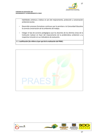 17



CONVENIO DE ASOCIACIÓN 1941
ASESORAMIENTO Y ACOMPAÑAMIENTO A PRAES




         habilidades artísticas y lúdicas en pro del mejoramiento, protección y conservación
         ambiental escolar.

    -    Desarrollar procesos formativos continuos que le permitan a la Comunidad Educativa
         la correcta conservación de los ambientes de trabajo.

    -    Indagar el tipo de acciones pedagógicas que los docentes de las distintas áreas de la
         Institución realizan en favor del mejoramiento de la problemática ambiental y su
         respectiva inclusión en sus indicadores de evaluación.

4.3. Justificación (Se refiere al por qué de la realización del PRAE)




                                                                                           17
 