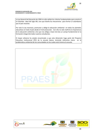 18



CONVENIO DE ASOCIACIÓN 1941
ASESORAMIENTO Y ACOMPAÑAMIENTO A PRAES




La Ley General de Educación de 1994 no sólo señala los criterios fundamentales para construir
la Colombia ideal del siglo XXI, sino que diseña los mecanismos para formar al colombiano
que el país necesita.

Por esto la Ley reconoce, promueve y obliga la educación ambiental en todos los planteles
educativos en todo el país desde el nivel preescolar. Con ello no sólo reafirma la importancia
de la educación ambiental, sino que nos obliga a hacer de ésta un campo fundamental en la
formación integral de todos nuestros estudiantes.

El mayor esfuerzo ha estado encaminado a que esta dimensión haga parte del Proyecto
Educativo Institucional (PEI) de la escuela básica, teniendo referentes claros en la
problemática ambiental de las comunidades en las cuales está inmersa la escuela.




                                                                                           18
 