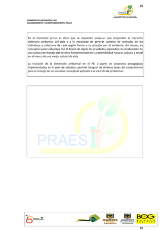19



CONVENIO DE ASOCIACIÓN 1941
ASESORAMIENTO Y ACOMPAÑAMIENTO A PRAES




En el momento actual es claro que se requieren procesos que respondan al creciente
deterioro ambiental del país y a la necesidad de generar cambios de actitudes de los
individuos y colectivos de cada región frente a su relación con el ambiente. Así mismo, es
necesario aunar esfuerzos con el ánimo de lograr los resultados esperados: la construcción de
una cultura de manejo del entorno fundamentada en la sostenibilidad natural, cultural y social
en el marco de una mejor calidad de vida.

La inclusión de la dimensión ambiental en el PEI a partir de proyectos pedagógicos
implementados en el plan de estudios, permite integrar las diversas áreas del conocimiento
para el manejo de un universo conceptual aplicado a la solución de problemas.




                                                                                           19
 