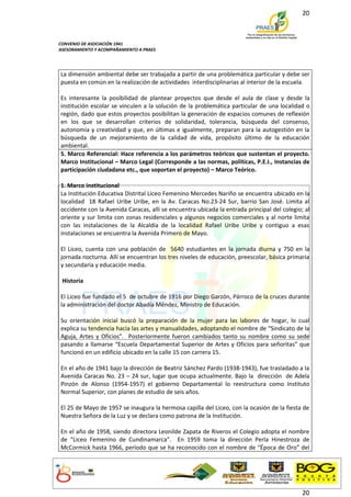 20



CONVENIO DE ASOCIACIÓN 1941
ASESORAMIENTO Y ACOMPAÑAMIENTO A PRAES




La dimensión ambiental debe ser trabajada a partir de una problemática particular y debe ser
puesta en común en la realización de actividades interdisciplinarias al interior de la escuela.

Es interesante la posibilidad de plantear proyectos que desde el aula de clase y desde la
institución escolar se vinculen a la solución de la problemática particular de una localidad o
región, dado que estos proyectos posibilitan la generación de espacios comunes de reflexión
en los que se desarrollan criterios de solidaridad, tolerancia, búsqueda del consenso,
autonomía y creatividad y que, en últimas e igualmente, preparan para la autogestión en la
búsqueda de un mejoramiento de la calidad de vida, propósito último de la educación
ambiental.
5. Marco Referencial: Hace referencia a los parámetros teóricos que sustentan el proyecto.
Marco Institucional – Marco Legal (Corresponde a las normas, políticas, P.E.I., Instancias de
participación ciudadana etc., que soportan el proyecto) – Marco Teórico.

1. Marco institucional
La Institución Educativa Distrital Liceo Femenino Mercedes Nariño se encuentra ubicado en la
localidad 18 Rafael Uribe Uribe, en la Av. Caracas No.23-24 Sur, barrio San José. Limita al
occidente con la Avenida Caracas, allí se encuentra ubicada la entrada principal del colegio; al
oriente y sur limita con zonas residenciales y algunos negocios comerciales y al norte limita
con las instalaciones de la Alcaldía de la localidad Rafael Uribe Uribe y contiguo a esas
instalaciones se encuentra la Avenida Primero de Mayo.

El Liceo, cuenta con una población de 5640 estudiantes en la jornada diurna y 750 en la
jornada nocturna. Allí se encuentran los tres niveles de educación, preescolar, básica primaria
y secundaria y educación media.

 Historia

El Liceo fue fundado el 5 de octubre de 1916 por Diego Garzón, Párroco de la cruces durante
la administración del doctor Abadía Méndez, Ministro de Educación.

Su orientación inicial buscó la preparación de la mujer para las labores de hogar, lo cual
explica su tendencia hacia las artes y manualidades, adoptando el nombre de “Sindicato de la
Aguja, Artes y Oficios”. Posteriormente fueron cambiados tanto su nombre como su sede
pasando a llamarse “Escuela Departamental Superior de Artes y Oficios para señoritas” que
funcionó en un edificio ubicado en la calle 15 con carrera 15.

En el año de 1941 bajo la dirección de Beatriz Sánchez Pardo (1938-1943), fue trasladado a la
Avenida Caracas No. 23 – 24 sur, lugar que ocupa actualmente. Bajo la dirección de Adela
Pinzón de Alonso (1954-1957) el gobierno Departamental lo reestructura como Instituto
Normal Superior, con planes de estudio de seis años.

El 25 de Mayo de 1957 se inaugura la hermosa capilla del Liceo, con la ocasión de la fiesta de
Nuestra Señora de la Luz y se declara como patrona de la Institución.

En el año de 1958, siendo directora Leonilde Zapata de Riveros el Colegio adopta el nombre
de “Liceo Femenino de Cundinamarca”. En 1959 toma la dirección Perla Hinestroza de
McCormick hasta 1966, período que se ha reconocido con el nombre de “Época de Oro” del




                                                                                             20
 