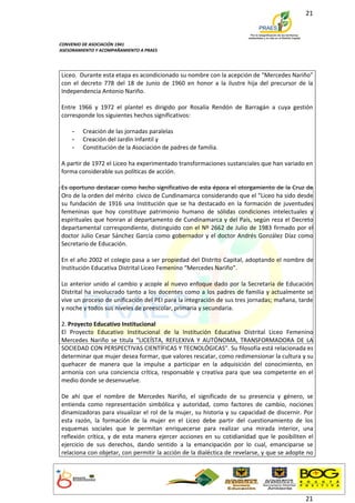 21



CONVENIO DE ASOCIACIÓN 1941
ASESORAMIENTO Y ACOMPAÑAMIENTO A PRAES




Liceo. Durante esta etapa es acondicionado su nombre con la acepción de “Mercedes Nariño”
con el decreto 778 del 18 de Junio de 1960 en honor a la ilustre hija del precursor de la
Independencia Antonio Nariño.

Entre 1966 y 1972 el plantel es dirigido por Rosalía Rendón de Barragán a cuya gestión
corresponde los siguientes hechos significativos:

    -    Creación de las jornadas paralelas
    -    Creación del Jardín Infantil y
    -    Constitución de la Asociación de padres de familia.

A partir de 1972 el Liceo ha experimentado transformaciones sustanciales que han variado en
forma considerable sus políticas de acción.

Es oportuno destacar como hecho significativo de esta época el otorgamiento de la Cruz de
Oro de la orden del mérito cívico de Cundinamarca considerando que el “Liceo ha sido desde
su fundación de 1916 una Institución que se ha destacado en la formación de juventudes
femeninas que hoy constituye patrimonio humano de sólidas condiciones intelectuales y
espirituales que honran al departamento de Cundinamarca y del País, según reza el Decreto
departamental correspondiente, distinguido con el Nº 2662 de Julio de 1983 firmado por el
doctor Julio Cesar Sánchez García como gobernador y el doctor Andrés González Díaz como
Secretario de Educación.

En el año 2002 el colegio pasa a ser propiedad del Distrito Capital, adoptando el nombre de
Institución Educativa Distrital Liceo Femenino “Mercedes Nariño”.

Lo anterior unido al cambio y acople al nuevo enfoque dado por la Secretaria de Educación
Distrital ha involucrado tanto a los docentes como a los padres de familia y actualmente se
vive un proceso de unificación del PEI para la integración de sus tres jornadas; mañana, tarde
y noche y todos sus niveles de preescolar, primaria y secundaria.

2. Proyecto Educativo Institucional
El Proyecto Educativo Institucional de la Institución Educativa Distrital Liceo Femenino
Mercedes Nariño se titula “LICEÍSTA, REFLEXIVA Y AUTÓNOMA, TRANSFORMADORA DE LA
SOCIEDAD CON PERSPECTIVAS CIENTÍFICAS Y TECNOLÓGICAS”. Su filosofía está relacionada es
determinar que mujer desea formar, que valores rescatar, como redimensionar la cultura y su
quehacer de manera que la impulse a participar en la adquisición del conocimiento, en
armonía con una conciencia crítica, responsable y creativa para que sea competente en el
medio donde se desenvuelve.

De ahí que el nombre de Mercedes Nariño, el significado de su presencia y género, se
entienda como representación simbólica y autoridad, como factores de cambio, nociones
dinamizadoras para visualizar el rol de la mujer, su historia y su capacidad de discernir. Por
esta razón, la formación de la mujer en el Liceo debe partir del cuestionamiento de los
esquemas sociales que le permitan enriquecerse para realizar una mirada interior, una
reflexión crítica, y de esta manera ejercer acciones en su cotidianidad que le posibiliten el
ejercicio de sus derechos, dando sentido a la emancipación por lo cual, emanciparse se
relaciona con objetar, con permitir la acción de la dialéctica de revelarse, y que se adopte no




                                                                                            21
 