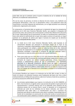 22



CONVENIO DE ASOCIACIÓN 1941
ASESORAMIENTO Y ACOMPAÑAMIENTO A PRAES




como falta sino por lo contrario como el asumir el derecho de ver la realidad de forma
diferente a lo establecido tradicionalmente.

Por eso las cosas, las personas, la ciencia se observan de otra manera: una, mediante una
participación democrática; y otra con un pensamiento crítico y una producción activa del
conocimiento, y así evitar esquemas de autoritarismo, y en su lugar proclamar una actitud de
colaboración, organización y de creación.

En consecuencia, el horizonte debe ser guiado por la inspiración de lograr las competencias
académicas de la IED Liceo Femenino Mercedes Nariño, que propicien la búsqueda del
pensamiento crítico, de la práctica de la emancipación y el desarrollo reflexivo de la educación
de la mujer. Debe postular que el conocimiento, en todas sus manifestaciones y aplicaciones,
tiene como vértice la reafirmación de la mujer como sujeto y centrar en la persona, su mayor
quehacer en la aplicación de valores para lograr el proceso de respeto por los derechos
humanos y la búsqueda del bien común.

    •    La misión de la I.E.D. Liceo Femenino Mercedes Nariño, está inspirada en el
         pensamiento liberador que promueve la formación íntegra de la mujer en la
         autonomía, creatividad, responsabilidad y análisis crítico de la realidad, que le permita
         plena participación con calidad y calidez en todas las esferas de la vida, mediante
         procesos de cooperación en la enseñanza aprendizaje con base en las competencias
         educativas orientadas a desarrollar su proyecto de vida para participar activa y
         eficazmente en todas las esferas de la vida y de la nación colombiana.

    •   Tiene como visión que en el año 2015 el I.E.D. Liceo Femenino Mercedes Nariño sea
        una institución líder en procesos de enseñanza aprendizaje cooperativo y modelo en la
        formación de mujeres con calidad humana, autónomas, críticas, responsables,
        creativas e independientes capaces de usar el conocimiento y las habilidades
        adquiridas en el desarrollo empresarial, dominio básico del inglés y aplicaciones
        tecnológicas en la construcción de su proyecto de vida que le permita pleno liderazgo
        para adoptar decisiones políticas y desempeños eficientes en todos los espacios de la
        vida y así trabajar por el bienestar de la comunidad y contribuir en la transformación
        de la sociedad.

Los principios filosóficos que inspiran a la institución son los DEL SER, es decir, la ética, la
moral, los valores y los derechos humanos como fundamento del diario vivir intra y extra
institucionalmente, el reflejo de lo que piensa y sabe el ser humano a través de sus acciones, y
el continuo proceso de cambio del ser humano.

    •   Los principios epistemológicos que inspiran a la institución son los DEL CONOCER, es
        decir, el ser humano es un agente activo cuyas acciones de penden en gran parte de la
        representaciones o procesos internos que él ha elaborado como producto de las
        relaciones previas con su entorno físico y social; la educación es la incorporación
        ordenada por parte de los individuos de los bienes culturales, con vista a su
        comprensión pero sobre todo a su transformación con miras a reconocer las
        situaciones que afectan la vida humana como vida en sociedad; el aprendizaje esta en
        función de la creatividad y la construcción de la ética del mundo; el conocimiento es
        una construcción social y dialéctica en donde se ejercita el derecho fundamental de la




                                                                                               22
 