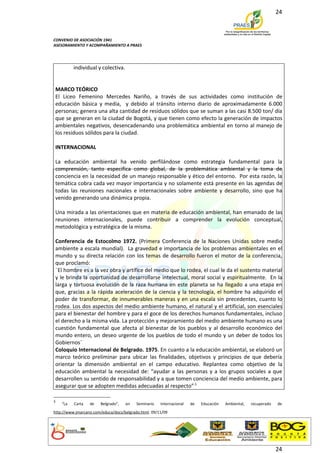 24



CONVENIO DE ASOCIACIÓN 1941
ASESORAMIENTO Y ACOMPAÑAMIENTO A PRAES




          individual y colectiva.


MARCO TEÓRICO
El Liceo Femenino Mercedes Nariño, a través de sus actividades como institución de
educación básica y media, y debido al tránsito interno diario de aproximadamente 6.000
personas; genera una alta cantidad de residuos sólidos que se suman a las casi 8.500 ton/ día
que se generan en la ciudad de Bogotá, y que tienen como efecto la generación de impactos
ambientales negativos, desencadenando una problemática ambiental en torno al manejo de
los residuos sólidos para la ciudad.

INTERNACIONAL

La educación ambiental ha venido perfilándose como estrategia fundamental para la
comprensión, tanto especifica como global, de la problemática ambiental y la toma de
conciencia en la necesidad de un manejo responsable y ético del entorno. Por esta razón, la
temática cobra cada vez mayor importancia y no solamente está presente en las agendas de
todas las reuniones nacionales e internacionales sobre ambiente y desarrollo, sino que ha
venido generando una dinámica propia.

Una mirada a las orientaciones que en materia de educación ambiental, han emanado de las
reuniones internacionales, puede contribuir a comprender la evolución conceptual,
metodológica y estratégica de la misma.

Conferencia de Estocolmo 1972. (Primera Conferencia de la Naciones Unidas sobre medio
ambiente a escala mundial). La gravedad e importancia de los problemas ambientales en el
mundo y su directa relación con los temas de desarrollo fueron el motor de la conferencia,
que proclamó:
¨El hombre es a la vez obra y artífice del medio que lo rodea, el cual le da el sustento material
y le brinda la oportunidad de desarrollarse intelectual, moral social y espiritualmente. En la
larga y tortuosa evolución de la raza humana en este planeta se ha llegado a una etapa en
que, gracias a la rápida aceleración de la ciencia y la tecnología, el hombre ha adquirido el
poder de transformar, de innumerables maneras y en una escala sin precedentes, cuanto lo
rodea. Los dos aspectos del medio ambiente humano, el natural y el artificial, son esenciales
para el bienestar del hombre y para el goce de los derechos humanos fundamentales, incluso
el derecho a la misma vida. La protección y mejoramiento del medio ambiente humano es una
cuestión fundamental que afecta al bienestar de los pueblos y al desarrollo económico del
mundo entero, un deseo urgente de los pueblos de todo el mundo y un deber de todos los
Gobiernos¨
Coloquio Internacional de Belgrado. 1975. En cuanto a la educación ambiental, se elaboró un
marco teórico preliminar para ubicar las finalidades, objetivos y principios de que debería
orientar la dimensión ambiental en el campo educativo. Replantea como objetivo de la
educación ambiental la necesidad de: “ayudar a las personas y a los grupos sociales a que
desarrollen su sentido de responsabilidad y a que tomen conciencia del medio ambiente, para
asegurar que se adopten medidas adecuadas al respecto”.3

3
    “La   Carta   de    Belgrado”,   en   Seminario   Internacional   de   Educación   Ambiental,   recuperado   de
http://www.jmarcano.com/educa/docs/belgrado.html. 09/11/09




                                                                                                                 24
 