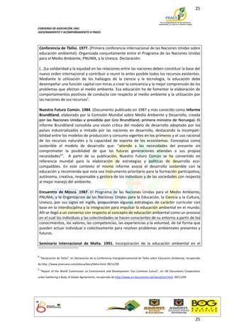 25



CONVENIO DE ASOCIACIÓN 1941
ASESORAMIENTO Y ACOMPAÑAMIENTO A PRAES




 Conferencia de Tbilisi. 1977. (Primera conferencia internacional de las Naciones Unidas sobre
 educación ambiental). Organizada conjuntamente entre el Programa de las Naciones Unidas
 para el Medio Ambiente, PNUMA, y la Unesco. Declaración:

 (...)La solidaridad y la equidad en las relaciones entre las naciones deben constituir la base del
 nuevo orden internacional y contribuir a reunir lo antes posible todos los recursos existentes.
 Mediante la utilización de los hallazgos de la ciencia y la tecnología, la educación debe
 desempeñar una función capital con miras a crear la conciencia y la mejor comprensión de los
 problemas que afectan al medio ambiente. Esa educación ha de fomentar la elaboración de
 comportamientos positivos de conducta con respecto al medio ambiente y la utilización por
 las naciones de sus recursos4.

 Nuestro Futuro Común. 1984. (Documento publicado en 1987 y más conocido como Informe
 Brundtland, elaborado por la Comisión Mundial sobre Medio Ambiente y Desarrollo, creada
 por las Naciones Unidas y presidida por Gro Brundtland, primera ministra de Noruega). El
 informe Brundtland consolida una visión crítica del modelo de desarrollo adoptado por los
 países industrializados e imitado por las naciones en desarrollo, destacando la incompati-
 bilidad entre los modelos de producción y consumo vigentes en los primeros y el uso racional
 de los recursos naturales y la capacidad de soporte de los ecosistemas. Conceptúa como
 sostenible el modelo de desarrollo que: “atiende a las necesidades del presente sin
 comprometer la posibilidad de que las futuras generaciones atiendan a sus propias
 necesidades”5. A partir de su publicación, Nuestro Futuro Común se ha convertido en
 referencia mundial para la elaboración de estrategias y políticas de desarrollo eco-
 compatibles. En este contexto el mismo informe asocia el desarrollo sostenible con la
 educación y recomienda que esta sea instrumento prioritario para la formación participativa,
 autónoma, creativa, responsable y gestora de los individuos y de las sociedades con respecto
 al mejor manejo del ambiente.

 Encuentro de Moscú. 1987. El Programa de las Naciones Unidas para el Medio Ambiente,
 PNUMA, y la Organización de las Naciones Unidas para la Educación, la Ciencia y la Cultura,
 Unesco, por sus siglas en inglés, propusieron algunas estrategias de carácter curricular con
 base en la interdisciplina y la integración para impulsar la educación ambiental en el mundo.
 Allí se llegó a un consenso con respecto al concepto de educación ambiental como un proceso
 en el cual los individuos y las colectividades se hacen conscientes de su entorno a partir de los
 conocimientos, los valores, las competencias, las experiencias y la voluntad, de tal forma que
 pueden actuar individual o colectivamente para resolver problemas ambientales presentes y
 futuros.

 Seminario Internacional de Malta. 1991. Incorporación de la educación ambiental en el


4
    "Declaración de Tbilisi", en Declaración de la Conferencia Intergubernamental de Tbilisi sobre Educación Ambiental, recuperado
de http: //www.jmarcano.com/educa/docs/tbilisi.html. 09/11/09
5
    "Report of the World Commission on Environment and Development: Our Common Future", en UN Documents Cooperation
urdes Gatheríng a Body of Global Agreements, recuperado de http://www.un-documents.net/wced/ocf.html. 09/11/09




                                                                                                                              25
 