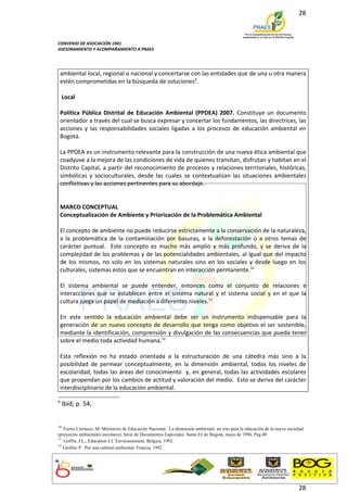 28



CONVENIO DE ASOCIACIÓN 1941
ASESORAMIENTO Y ACOMPAÑAMIENTO A PRAES




 ambiental local, regional o nacional y concertarse con las entidades que de una u otra manera
 estén comprometidas en la búsqueda de soluciones9.

     Local

 Política Pública Distrital de Educación Ambiental (PPDEA) 2007. Constituye un documento
 orientador a través del cual se busca expresar y concertar los fundamentos, las directrices, las
 acciones y las responsabilidades sociales ligadas a los procesos de educación ambiental en
 Bogotá.

 La PPDEA es un instrumento relevante para la construcción de una nueva ética ambiental que
 coadyuve a la mejora de las condiciones de vida de quienes transitan, disfrutan y habitan en el
 Distrito Capital, a partir del reconocimiento de procesos y relaciones territoriales, históricas,
 simbólicas y socioculturales, desde las cuales se contextualizan las situaciones ambientales
 conflictivas y las acciones pertinentes para su abordaje.


 MARCO CONCEPTUAL
 Conceptualización de Ambiente y Priorización de la Problemática Ambiental

 El concepto de ambiente no puede reducirse estrictamente a la conservación de la naturaleza,
 a la problemática de la contaminación por basuras, a la deforestación o a otros temas de
 carácter puntual. Este concepto es mucho más amplio y más profundo, y se deriva de la
 complejidad de los problemas y de las potencialidades ambientales, al igual que del impacto
 de los mismos, no solo en los sistemas naturales sino en los sociales y desde luego en los
 culturales, sistemas estos que se encuentran en interacción permanente.10

 El sistema ambiental se puede entender, entonces como el conjunto de relaciones e
 interacciones que se establecen entre el sistema natural y el sistema social y en el que la
 cultura juega un papel de mediación a diferentes niveles.11

 En este sentido la educación ambiental debe ser un instrumento indispensable para la
 generación de un nuevo concepto de desarrollo que tenga como objetivo el ser sostenible,
 mediante la identificación, comprensión y divulgación de las consecuencias que pueda tener
 sobre el medio toda actividad humana.12

 Esta reflexión no ha estado orientada a la estructuración de una cátedra más sino a la
 posibilidad de permear conceptualmente, en la dimensión ambiental, todos los niveles de
 escolaridad, todas las áreas del conocimiento y, en general, todas las actividades escolares
 que propendan por los cambios de actitud y valoración del medio. Esto se deriva del carácter
 interdisciplinario de la educación ambiental.

9
     Ibíd; p. 54,


10
   Torres Carrasco, M. Ministerio de Educación Nacional. La dimensión ambiental: un reto para la educación de la nueva sociedad
(proyectos ambientales escolares). Serie de Documentos Especiales. Santa Fé de Bogotá, mayo de 1996. Pag.40
11
   Goffin, J.L., Education à L’Environnement. Belgica, 1992.
12
   Giolitto P. Por una cultural ambiental. Francia, 1992.




                                                                                                                            28
 