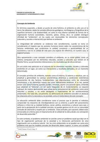 29



CONVENIO DE ASOCIACIÓN 1941
ASESORAMIENTO Y ACOMPAÑAMIENTO A PRAES




 Concepto de Ambiente

 En términos espaciales, y desde un punto de vista holístico, el ambiente es sólo uno en la
 tierra. No obstante, dadas las variadas diferencias geológicas, morfológicas y fisiográficas de la
 superficie terrestre y de biodiversidad, así como la muy diversa variedad de formas de la
 organización humana (sociedades, naciones, países, etnias, etc.), se pueden distinguir
 infinidad de “ambientes”, en los cuales son reconocibles los elementos conceptuales
 (naturales y sociales e interacción) que definen el ambiente.

 La integralidad del ambiente se evidencia más sensiblemente, cuando se toma en
 consideración el impacto que las acciones humanas tienen sobre las características de los
 factores ambientales que condicionan la calidad, constancia y perdurabilidad de un
 ecosistema y con él, la calidad de vida para una especie de referencia, en nuestro caso, la
 especie humana.

 Otra aproximación a este concepto considera al ambiente, en su visión global, como un
 sistema compuesto por los elementos naturales, sociales y culturales que existen en el
 Planeta Tierra, sus permanentes interacciones y los resultados que de ella se derivan.

 En una visión más particular es el conjunto de los elementos naturales, sociales y culturales
 existentes en un lugar, así como sus interacciones y resultados derivados, en un momento
 determinado.

 El concepto primitivo de ambiente, tomado como el entorno, lo externo a nosotros, por su
 amplitud y generalidad no subraya características dinámicas y condiciones sistemáticas
 provenientes de dos factores fundamentales: Las interrelaciones entre los elementos
 constitutivos, y los elementos nuevos que estas interacciones producen. A su vez, parece
 excluir a los seres humanos, quienes pueden, entonces, asumir una posición ajena, sintiendo
 que observan el “entorno”, sin ser parte integrante de él. Evidentemente, se requiere
 subrayar, de manera permanente, que somos parte consustancial del ambiente, como seres
 naturales y sociales, y no entes desligados o espectadores de los acontecimientos
 ambientales. Por todo ello, actualmente, las definiciones de ambiente coinciden en destacar
 las relaciones entre la naturaleza y la sociedad, como el núcleo básico de este concepto.

 La educación ambiental debe considerarse como el proceso que le permite al individuo
 comprender las relaciones de interdependencia con su entorno, a partir del conocimiento
 reflexivo y crítico de su realidad biofísica, social, política, económica y cultural, para que, a
 partir de la apropiación de la realidad concreta, se puedan generar en él y en su comunidad
 actitudes de valoración y respeto por su ambiente. Estas actitudes, por supuesto, deben estar
 enmarcadas en criterios para el mejoramiento de la calidad de la vida y desde una concepción
 de desarrollo sostenible.13

 En este contexto, el problema ambiental se concibe como un problema social que deja ver el
 tipo de organización particular de la sociedad y la interacción permanente de esta
 organización con su entorno natural. Así, las crisis ambientales no se pueden ver como otro
 problema más que los modelos actuales de desarrollo deben superar, ni como una variable
13
     Torres Carrasco, M..op. cit pag. 35




                                                                                                29
 