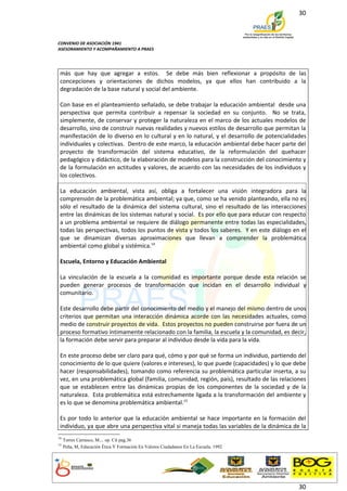 30



CONVENIO DE ASOCIACIÓN 1941
ASESORAMIENTO Y ACOMPAÑAMIENTO A PRAES




 más que hay que agregar a estos. Se debe más bien reflexionar a propósito de las
 concepciones y orientaciones de dichos modelos, ya que ellos han contribuido a la
 degradación de la base natural y social del ambiente.

 Con base en el planteamiento señalado, se debe trabajar la educación ambiental desde una
 perspectiva que permita contribuir a repensar la sociedad en su conjunto. No se trata,
 simplemente, de conservar y proteger la naturaleza en el marco de los actuales modelos de
 desarrollo, sino de construir nuevas realidades y nuevos estilos de desarrollo que permitan la
 manifestación de lo diverso en lo cultural y en lo natural, y el desarrollo de potencialidades
 individuales y colectivas. Dentro de este marco, la educación ambiental debe hacer parte del
 proyecto de transformación del sistema educativo, de la reformulación del quehacer
 pedagógico y didáctico, de la elaboración de modelos para la construcción del conocimiento y
 de la formulación en actitudes y valores, de acuerdo con las necesidades de los individuos y
 los colectivos.

 La educación ambiental, vista así, obliga a fortalecer una visión integradora para la
 comprensión de la problemática ambiental; ya que, como se ha venido planteando, ella no es
 sólo el resultado de la dinámica del sistema cultural, sino el resultado de las interacciones
 entre las dinámicas de los sistemas natural y social. Es por ello que para educar con respecto
 a un problema ambiental se requiere de diálogo permanente entre todas las especialidades,
 todas las perspectivas, todos los puntos de vista y todos los saberes. Y en este diálogo en el
 que se dinamizan diversas aproximaciones que llevan a comprender la problemática
 ambiental como global y sistémica.14

 Escuela, Entorno y Educación Ambiental

 La vinculación de la escuela a la comunidad es importante porque desde esta relación se
 pueden generar procesos de transformación que incidan en el desarrollo individual y
 comunitario.

 Este desarrollo debe partir del conocimiento del medio y el manejo del mismo dentro de unos
 criterios que permitan una interacción dinámica acorde con las necesidades actuales, como
 medio de construir proyectos de vida. Estos proyectos no pueden construirse por fuera de un
 proceso formativo íntimamente relacionado con la familia, la escuela y la comunidad, es decir,
 la formación debe servir para preparar al individuo desde la vida para la vida.

 En este proceso debe ser claro para qué, cómo y por qué se forma un individuo, partiendo del
 conocimiento de lo que quiere (valores e intereses), lo que puede (capacidades) y lo que debe
 hacer (responsabilidades), tomando como referencia su problemática particular inserta, a su
 vez, en una problemática global (familia, comunidad, región, país), resultado de las relaciones
 que se establecen entre las dinámicas propias de los componentes de la sociedad y de la
 naturaleza. Esta problemática está estrechamente ligada a la transformación del ambiente y
 es lo que se denomina problemática ambiental.15

 Es por todo lo anterior que la educación ambiental se hace importante en la formación del
 individuo, ya que abre una perspectiva vital si maneja todas las variables de la dinámica de la
14
     Torres Carrasco, M... op. Cit pag.36
15
     Peña, M, Educación Ética Y Formación En Valores Ciudadanos En La Escuela. 1992




                                                                                             30
 