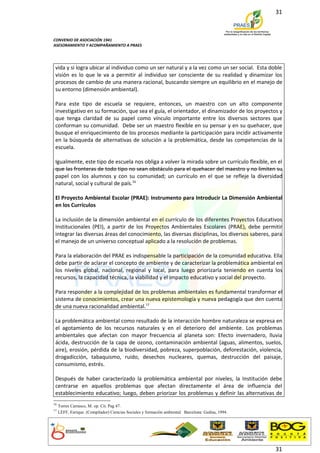31



CONVENIO DE ASOCIACIÓN 1941
ASESORAMIENTO Y ACOMPAÑAMIENTO A PRAES




 vida y si logra ubicar al individuo como un ser natural y a la vez como un ser social. Esta doble
 visión es lo que le va a permitir al individuo ser consciente de su realidad y dinamizar los
 procesos de cambio de una manera racional, buscando siempre un equilibrio en el manejo de
 su entorno (dimensión ambiental).

 Para este tipo de escuela se requiere, entonces, un maestro con un alto componente
 investigativo en su formación, que sea el guía, el orientador, el dinamizador de los proyectos y
 que tenga claridad de su papel como vínculo importante entre los diversos sectores que
 conforman su comunidad. Debe ser un maestro flexible en su pensar y en su quehacer, que
 busque el enriquecimiento de los procesos mediante la participación para incidir activamente
 en la búsqueda de alternativas de solución a la problemática, desde las competencias de la
 escuela.

 Igualmente, este tipo de escuela nos obliga a volver la mirada sobre un currículo flexible, en el
 que las fronteras de todo tipo no sean obstáculo para el quehacer del maestro y no limiten su
 papel con los alumnos y con su comunidad; un currículo en el que se refleje la diversidad
 natural, social y cultural de país.16

 El Proyecto Ambiental Escolar (PRAE): Instrumento para Introducir La Dimensión Ambiental
 en los Currículos

 La inclusión de la dimensión ambiental en el currículo de los diferentes Proyectos Educativos
 Institucionales (PEI), a partir de los Proyectos Ambientales Escolares (PRAE), debe permitir
 integrar las diversas áreas del conocimiento, las diversas disciplinas, los diversos saberes, para
 el manejo de un universo conceptual aplicado a la resolución de problemas.

 Para la elaboración del PRAE es indispensable la participación de la comunidad educativa. Ella
 debe partir de aclarar el concepto de ambiente y de caracterizar la problemática ambiental en
 los niveles global, nacional, regional y local, para luego priorizarla teniendo en cuenta los
 recursos, la capacidad técnica, la viabilidad y el impacto educativo y social del proyecto.

 Para responder a la complejidad de los problemas ambientales es fundamental transformar el
 sistema de conocimientos, crear una nueva epistemología y nueva pedagogía que den cuenta
 de una nueva racionalidad ambiental.17

 La problemática ambiental como resultado de la interacción hombre naturaleza se expresa en
 el agotamiento de los recursos naturales y en el deterioro del ambiente. Los problemas
 ambientales que afectan con mayor frecuencia al planeta son: Efecto invernadero, lluvia
 ácida, destrucción de la capa de ozono, contaminación ambiental (aguas, alimentos, suelos,
 aire), erosión, pérdida de la biodiversidad, pobreza, superpoblación, deforestación, violencia,
 drogadicción, tabaquismo, ruido, desechos nucleares, quemas, destrucción del paisaje,
 consumismo, estrés.

 Después de haber caracterizado la problemática ambiental por niveles, la Institución debe
 centrarse en aquellos problemas que afectan directamente el área de influencia del
 establecimiento educativo; luego, deben priorizar los problemas y definir las alternativas de
16
     Torres Carrasco, M. op. Cit. Pag 47.
17
     LEFF, Enrique. (Compilador) Ciencias Sociales y formación ambiental. Barcelona: Gedisa, 1994.




                                                                                                     31
 