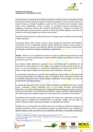 33



CONVENIO DE ASOCIACIÓN 1941
ASESORAMIENTO Y ACOMPAÑAMIENTO A PRAES




 Se estima que los envases de los productos representan el 40% de la basura doméstica, siendo
 nocivos para el medio ambiente y además encarecen el producto. Una vez puesta la tapa en el
 cesto de basura, se olvida el problema; a partir de ahí es asunto de los municipios. Estos
 tienen varias posibilidades: arrojar la basura en vertederos (solución económica pero
 peligrosa); incinerarla (costosa pero también contaminante); o separarla en plantas de
 tratamiento para reciclar una parte y convertir en abono los residuos orgánicos. Esta sería una
 solución mucho más ecológica, pero también más costosa.21

 El destino final de la basura es administrada por el municipio, quien la confina al denominado
 "Relleno Sanitario".

 Las basuras atraen ratas, insectos, moscas y otros animales que transmiten enfermedades;
 contaminan el aire al desprender químicos tóxicos (Bióxido de carbono y otros), polvos y
 olores de la basura durante su putrefacción. Además, los vertederos de basura cuando llueve,
 contribuyen a contaminar las aguas superficiales y subterráneas.


 Causas. Vivimos en una sociedad de consumo en la que los residuos que generamos se han
 convertido en un grave problema para el medio ambiente, debido a que estamos inmersos en
 la cultura de usar y tirar.

 Los residuos sólidos domésticos usualmente son concentrados por los habitantes de la
 vivienda en un solo recipiente, el cual, luego, es descargado a un solo camión recolector, el
 cual, a su vez, los transporta a un solo sitio de disposición final, donde, en el mejor de los
 casos, se logra separar a algunos de esos residuos para reciclarlos o rehusarlos.22

 La problemática originada por la gestión inadecuada de los residuos sólidos se está agravando
 en prácticamente todas las ciudades del país. En la mayoría de los municipios el servicio de
 recolección y disposición de los residuos sólidos es deficiente. Esto da origen a una serie de
 problemas de salud pública graves.

 La inadecuada disposición de los residuos sólidos es fuente de proliferación de fauna nociva
 (ratas, cucarachas, moscas, mosquitos, etc.), la cual puede transmitir enfermedades
 infecciosas. Los residuos sólidos dispuestos inadecuadamente pueden generar gases, humos y
 polvos que contribuyen a la contaminación atmosférica. Pueden, también, originar problemas
 de contaminación de las ñapas acuíferas, por la percolación de sus lixiviados en el subsuelo.23

 El problema está creciendo, ya que la generación de residuos per.-capita está aumentando,
 hasta superar un kilogramo por habitante/día en las grandes ciudades. Por otro lado, no
 existen suficientes lugares que puedan albergar con seguridad esos residuos

 Producto de una mala gestión de la basura junto con una falta de conciencia ciudadana, se
 producen problemas como la acumulación de residuos en determinadas zonas o botaderos.
 Además algunas veces esta basura de los botaderos informales es quemada produciendo

21
   http://www.monografias.com/trabajos27/residuos-solidos/residuos-solidos.shtml. 10/11/09.
22
   IDEAM. Los residuos sólidos y el medio ambiente. Indicadores de eficiencia, índices de sostenibilidad y sustentabilidad.
Bogotá: IDEAM, 2000.
23
   http://www.monografias.com. Op. Cit. 10/11/09.




                                                                                                                              33
 