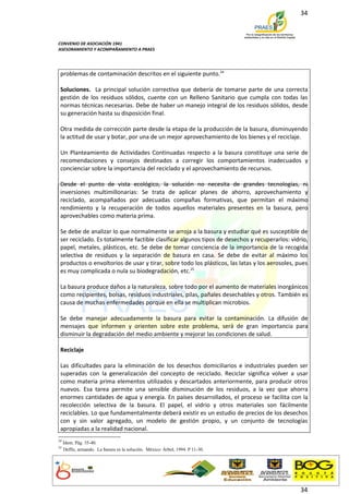 34



CONVENIO DE ASOCIACIÓN 1941
ASESORAMIENTO Y ACOMPAÑAMIENTO A PRAES




 problemas de contaminación descritos en el siguiente punto.24

 Soluciones. La principal solución correctiva que debería de tomarse parte de una correcta
 gestión de los residuos sólidos, cuente con un Relleno Sanitario que cumpla con todas las
 normas técnicas necesarias. Debe de haber un manejo integral de los residuos sólidos, desde
 su generación hasta su disposición final.

 Otra medida de corrección parte desde la etapa de la producción de la basura, disminuyendo
 la actitud de usar y botar, por una de un mejor aprovechamiento de los bienes y el reciclaje.

 Un Planteamiento de Actividades Continuadas respecto a la basura constituye una serie de
 recomendaciones y consejos destinados a corregir los comportamientos inadecuados y
 concienciar sobre la importancia del reciclado y el aprovechamiento de recursos.

 Desde el punto de vista ecológico, la solución no necesita de grandes tecnologías, ni
 inversiones multimillonarias: Se trata de aplicar planes de ahorro, aprovechamiento y
 reciclado, acompañados por adecuadas compañas formativas, que permitan el máximo
 rendimiento y la recuperación de todos aquellos materiales presentes en la basura, pero
 aprovechables como materia prima.

 Se debe de analizar lo que normalmente se arroja a la basura y estudiar qué es susceptible de
 ser reciclado. Es totalmente factible clasificar algunos tipos de desechos y recuperarlos: vidrio,
 papel, metales, plásticos, etc. Se debe de tomar conciencia de la importancia de la recogida
 selectiva de residuos y la separación de basura en casa. Se debe de evitar al máximo los
 productos o envoltorios de usar y tirar, sobre todo los plásticos, las latas y los aerosoles, pues
 es muy complicada o nula su biodegradación, etc.25

 La basura produce daños a la naturaleza, sobre todo por el aumento de materiales inorgánicos
 como recipientes, bolsas, residuos industriales, pilas, pañales desechables y otros. También es
 causa de muchas enfermedades porque en ella se multiplican microbios.

 Se debe manejar adecuadamente la basura para evitar la contaminación. La difusión de
 mensajes que informen y orienten sobre este problema, será de gran importancia para
 disminuir la degradación del medio ambiente y mejorar las condiciones de salud.

 Reciclaje

 Las dificultades para la eliminación de los desechos domiciliarios e industriales pueden ser
 superadas con la generalización del concepto de reciclado. Reciclar significa volver a usar
 como materia prima elementos utilizados y descartados anteriormente, para producir otros
 nuevos. Esa tarea permite una sensible disminución de los residuos, a la vez que ahorra
 enormes cantidades de agua y energía. En países desarrollados, el proceso se facilita con la
 recolección selectiva de la basura. El papel, el vidrio y otros materiales son fácilmente
 reciclables. Lo que fundamentalmente deberá existir es un estudio de precios de los desechos
 con y sin valor agregado, un modelo de gestión propio, y un conjunto de tecnologías
 apropiadas a la realidad nacional.
24
     Idem. Pág. 35-40.
25
     Deffis, armando. La basura es la solución. México: Árbol, 1994. P 11-30.




                                                                                                34
 
