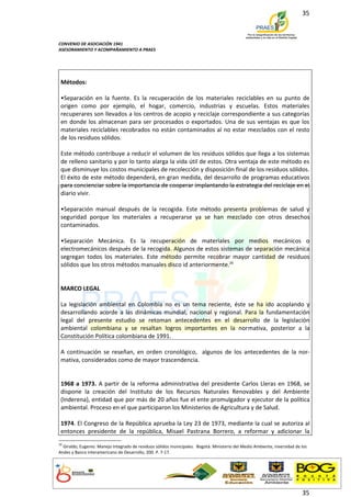 35



CONVENIO DE ASOCIACIÓN 1941
ASESORAMIENTO Y ACOMPAÑAMIENTO A PRAES




 Métodos:

 •Separación en la fuente. Es la recuperación de los materiales reciclables en su punto de
 origen como por ejemplo, el hogar, comercio, industrias y escuelas. Estos materiales
 recuperares son llevados a los centros de acopio y reciclaje correspondiente a sus categorías
 en donde los almacenan para ser procesados o exportados. Una de sus ventajas es que los
 materiales reciclables recobrados no están contaminados al no estar mezclados con el resto
 de los residuos sólidos.

 Este método contribuye a reducir el volumen de los residuos sólidos que llega a los sistemas
 de relleno sanitario y por lo tanto alarga la vida útil de estos. Otra ventaja de este método es
 que disminuye los costos municipales de recolección y disposición final de los residuos sólidos.
 El éxito de este método dependerá, en gran medida, del desarrollo de programas educativos
 para concienciar sobre la importancia de cooperar implantando la estrategia del reciclaje en el
 diario vivir.

 •Separación manual después de la recogida. Este método presenta problemas de salud y
 seguridad porque los materiales a recuperarse ya se han mezclado con otros desechos
 contaminados.

 •Separación Mecánica. Es la recuperación de materiales por medios mecánicos o
 electromecánicos después de la recogida. Algunos de estos sistemas de separación mecánica
 segregan todos los materiales. Este método permite recobrar mayor cantidad de residuos
 sólidos que los otros métodos manuales disco id anteriormente.26


 MARCO LEGAL

 La legislación ambiental en Colombia no es un tema reciente, éste se ha ido acoplando y
 desarrollando acorde a las dinámicas mundial, nacional y regional. Para la fundamentación
 legal del presente estudio se retoman antecedentes en el desarrollo de la legislación
 ambiental colombiana y se resaltan logros importantes en la normativa, posterior a la
 Constitución Política colombiana de 1991.

 A continuación se reseñan, en orden cronológico, algunos de los antecedentes de la nor-
 mativa, considerados como de mayor trascendencia.


 1968 a 1973. A partir de la reforma administrativa del presidente Carlos Lleras en 1968, se
 dispone la creación del Instituto de los Recursos Naturales Renovables y del Ambiente
 (Inderena), entidad que por más de 20 años fue el ente promulgador y ejecutor de la política
 ambiental. Proceso en el que participaron los Ministerios de Agricultura y de Salud.

 1974. El Congreso de la República aprueba la Ley 23 de 1973, mediante la cual se autoriza al
 entonces presidente de la república, Misael Pastrana Borrero, a reformar y adicionar la
26
  Giraldo, Eugenio. Manejo integrado de residuos sólidos municipales. Bogotá: Ministerio del Medio Ambiente, niversidad de los
Andes y Banco interamericano de Desarrollo, 200. P. 7-17.




                                                                                                                           35
 