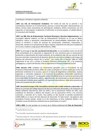 37



CONVENIO DE ASOCIACIÓN 1941
ASESORAMIENTO Y ACOMPAÑAMIENTO A PRAES




 contribuyen a fortalecer la gestión ambiental.

 1994. Ley 134, de Participación Ciudadana. Por medio de esta ley se permite a los
 colombianos intervenir en la conformación, ejercicio y control del poder. Adicionalmente, se
 dictan normas sobre mecanismos de participación ciudadana. Dichos mecanismos son los
 siguientes: el voto popular, el plebiscito, el referendo, la consulta popular, el cabildo abierto,
 la revocatoria del mandato.

 1997. Ley 388, Plan de Ordenamiento Territorial Municipal y Decretos Reglamentarios. Los
 municipios deberán elaborar un Plan de Ordenamiento Territorial, en el cual se deben
 identificar, valorar y aprovechar sosteniblemente las potencialidades ambientales que les
 ofrece su territorio a través de acciones de conservación, protección, restauración y
 desarrollo, siempre en la perspectiva de lograr mejores condiciones de vida para la población
 en el corto, mediano y largo plazos (Minambiente, 1998).

 1994. Se promulga la Ley 115, Ley General de Educación, la cual establece como uno de los
 fines primordiales de la educación la adquisición de una conciencia para la conservación,
 protección y mejoramiento del medio ambiente, de la calidad de vida, del uso racional de los
 recursos naturales, la prevención de desastres dentro de una cultura ecológica y del riesgo y la
 defensa del patrimonio cultural de la nación31. Ese mismo año el Decreto 1860 de 1994
 reglamenta la Ley 115 e incluye el Proyecto Educativo Institucional, PEÍ, y los proyectos
 pedagógicos, y a partir del Decreto 1743 se reglamenta el Proyecto Ambiental Escolar.

 1994. Decreto 1743. Establece los lineamientos generales para la formulación de los
 Proyectos Ambientales Escolares, PRAE, los cuales constituyen un camino viable para incluir la
 dimensión ambiental en la escuela y que en el marco de diagnósticos ambientales, locales,
 regionales o nacionales coadyuven a la resolución de problemas ambientales específicos.
 Menciona en su artículo 2: “La educación ambiental deberá tener en cuenta los principios de
 interculturalidad, formación en valores, regionalización, de interdisciplina y de participación y
 formación para la democracia, la gestión y la resolución de problemas. Debe estar presente en
 todos los componentes del currículo.

 1995. Documento Conpes 1750. Una política nacional sobre medio ambiente y desarrollo. Se
 deriva en principio del Código Nacional de Recursos Naturales Renovables y de Protección al
 Medio Ambiente (Decreto-Ley 2811 de 1974) y de la Constitución Política de 1991, que
 estableció los derechos y deberes del Estado y de los particulares frente a los recursos
 culturales y naturales de la nación. Esta política se fijó durante el periodo presidencial
 (1994-1998) en el marco del Plan Nacional de Desarrollo "El Salto Social", del gobierno del
 presidente Ernesto Samper, donde se le dio importancia al tema ambiental debido a las
 múltiples causas del deterioro ambiental que se presentaban en el país32.

 1998 y 2002. En este período, en el marco de la Política Ambiental del Plan de Desarrollo:

30
     Ley 99 de 1993, Arts. 2,4, 23, 65.

31
     Ley 115 de 1994, "Ley General de Educación", artículo 5o., Fines de la educación.

32
     Documento Conpes No. 1750, de diciembre de 1995, Departamento Nacional de Planeación, "Una Política Nacional sobre
Medio Ambiente y Desarrollo", DPN, Bogotá, 1994.




                                                                                                                   37
 