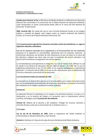 38



CONVENIO DE ASOCIACIÓN 1941
ASESORAMIENTO Y ACOMPAÑAMIENTO A PRAES




Cambio para Construir la Paz, el Ministerio del Medio Ambiente y el Ministerio de Educación
Nacional dan continuidad a la construcción de la Política Nacional de Educación Ambiental,
cuyos lineamientos se venían construyendo desde 1995 en el marco del Plan Nacional de
Desarrollo "El Salto Social".

2005. Acuerdo 166. Por medio del cual se crea el Comité Ambiental Escolar en los colegios
públicos y privados de Bogotá, como órgano asesor en materia ambiental del Gobierno
Escolar, en el marco del Proyecto Educativo Institucional, PEÍ.



3.3.1 Caracterización Legal del liceo femenino mercedes nariño ied, bachillerato, j.t. según la
legislación educativa colombiana

Uno de los aspectos esenciales de la organización y el funcionamiento de una institución
educativa es la legislación (o normatividad), significando para los docentes, directivos e
instituciones educativas una temática de vital importancia, ya que nos ubica en el marco de
los derechos y deberes que tiene cada uno para la prestación del servicio educativo y el
ejercicio de la enseñanza, consagrada en las normas vigentes.

La normatividad que principalmente se indagó fue: Ley 115 de Febrero 8 de 1994 por la cual
se expide la Ley General de Educación; Decreto 1860 de Agosto 3 de 1994 “por el cual se
reglamenta parcialmente la Ley 115 de 1.994, en los aspectos pedagógicos y organizativos
generales” y el Decreto 230 de 2003 en el cual se dan orientaciones para la elaboración del
currículo y evaluación y promoción de los educandos.

3.3.2 Constitución Política de Colombia de 1991

La educación es un derecho de la persona y un servicio público que cumple una función social,
por eso el estado garantiza las libertades de enseñanza- aprendizaje y promueve la formación
del colombiano en el respeto y protección al medio ambiente.

Artículo 67.

La educación formará al colombiano en el respeto a los derechos humanos, a la paz y a la
democracia; y en la práctica del trabajo y la recreación, para el mejoramiento cultural,
científico, tecnológico y para la protección del ambiente.

Artículo 95. Deberes de la persona y del ciudadano: Proteger los recursos culturales y
naturales del país y velar por la conservación de un ambiente sano (…).

3.3.3 Leyes

Ley 61 del 28 de Diciembre de 1990. Dada la importancia del medio ambiente se
institucionaliza un día para destacarlo a nivel nacional.

Artículo 1. Declárese el 5 de junio de cada año como Día Nacional del Medio Ambiente.




                                                                                            38
 
