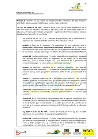 39



CONVENIO DE ASOCIACIÓN 1941
ASESORAMIENTO Y ACOMPAÑAMIENTO A PRAES




Artículo 2: Durante ese día todos los establecimientos educativos del país realizarán
actividades relacionadas con la defensa de nuestro medio ambiente.

Ley 115 de Febrero 8 de 1994. Establece, entre otras, disposiciones relacionadas con la
Educación como la estructura del servicio educativo, tipos de poblaciones objeto de la
educación, dirección, administración, inspección y vigilancia del servicio educativo, objetivos
de cada uno de los niveles de enseñanza.

        Los Artículos 14, 16, 21, 22 y 23 señalan la obligatoriedad de la enseñanza de la
        protección del ambiente en todos los niveles de la educación formal.

        Artículo 5. Fines de la Educación. "La adquisición de una conciencia para la
        conservación, protección y mejoramiento del medio ambiente, de la calidad de la
        vida, del uso racional de los recursos naturales, de la prevención de desastres, dentro
        de una cultura ecológica y del riesgo y la defensa del patrimonio cultural de la Nación”.

        Artículo 14. Enseñanza obligatoria. “En todos los establecimientos oficiales o privados
        que ofrezcan educación formal es obligatorio en los niveles de la educación
        preescolar, básica y media, cumplir con (…).La enseñanza de la protección del
        ambiente, la ecología y la preservación de los recursos naturales”.

        Artículo 16. Objetivos Específicos de la Educación Preescolar. “Son objetivos
        específicos del nivel preescolar: (…) la formación de hábitos de alimentación, higiene
        personal, aseo y orden que generen conciencia sobre el valor y la necesidad de la
        salud”.

        Artículo 21. Objetivos Específicos de la Educación Básica Primaria. “Los cinco (5)
        primeros grados de la educación básica que constituyen el ciclo de primaria, tendrán
        como objetivos específicos los siguientes:…La valoración de la higiene y la salud del
        propio cuerpo y la formación para la protección de la naturaleza y el ambiente”.

        Artículo 22. Objetivos Específicos de la Educación Básica Secundaria. “El desarrollo de
        actitudes favorables al conocimiento, valoración y conservación de la naturaleza y del
        ambiente”.

        Artículo 23. Áreas Obligatorias y Fundamentales.“Para el logro de los objetivos de la
        educación básica se establecen áreas obligatorias y fundamentales del conocimiento y
        de la formación que necesariamente se tendrán que ofrecer de acuerdo con el
        currículo y el proyecto educativo institucional (…) Ciencias naturales y educación
        ambiental”.

        Ley 1029 de Junio 12 de 2006. Modifica el artículo 14 de la Ley 115 de 1994,
        relacionado con la enseñanza de las asignaturas obligatorias.

        Artículo 14. Enseñanza obligatoria. “En todos los establecimientos oficiales o privados
        que ofrezcan educación formal es obligatoria en los niveles de la educación preescolar,
        básica y media cumplir con: (…) La enseñanza de la protección del ambiente, la
        ecología y la preservación de los recursos naturales (…)”




                                                                                              39
 