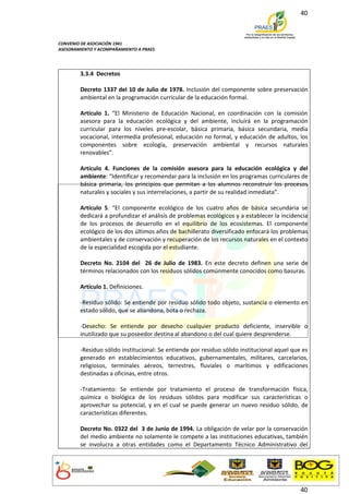 40



CONVENIO DE ASOCIACIÓN 1941
ASESORAMIENTO Y ACOMPAÑAMIENTO A PRAES




        3.3.4 Decretos

        Decreto 1337 del 10 de Julio de 1978. Inclusión del componente sobre preservación
        ambiental en la programación curricular de la educación formal.

        Artículo 1. “El Ministerio de Educación Nacional, en coordinación con la comisión
        asesora para la educación ecológica y del ambiente, incluirá en la programación
        curricular para los niveles pre-escolar, básica primaria, básica secundaria, media
        vocacional, intermedia profesional, educación no formal, y educación de adultos, los
        componentes sobre ecología, preservación ambiental y recursos naturales
        renovables”.

        Artículo 4. Funciones de la comisión asesora para la educación ecológica y del
        ambiente: “Identificar y recomendar para la inclusión en los programas curriculares de
        básica primaria, los principios que permitan a los alumnos reconstruir los procesos
        naturales y sociales y sus interrelaciones, a partir de su realidad inmediata”.

        Artículo 5. “El componente ecológico de los cuatro años de básica secundaria se
        dedicará a profundizar el análisis de problemas ecológicos y a establecer la incidencia
        de los procesos de desarrollo en el equilibrio de los ecosistemas. El componente
        ecológico de los dos últimos años de bachillerato diversificado enfocará los problemas
        ambientales y de conservación y recuperación de los recursos naturales en el contexto
        de la especialidad escogida por el estudiante.

        Decreto No. 2104 del 26 de Julio de 1983. En este decreto definen una serie de
        términos relacionados con los residuos sólidos comúnmente conocidos como basuras.

        Artículo 1. Definiciones.

        -Residuo sólido: Se entiende por residuo sólido todo objeto, sustancia o elemento en
        estado sólido, que se abandona, bota o rechaza.

        -Desecho: Se entiende por desecho cualquier producto deficiente, inservible o
        inutilizado que su poseedor destina al abandono o del cual quiere desprenderse.

        -Residuo sólido institucional: Se entiende por residuo sólido institucional aquel que es
        generado en establecimientos educativos, gubernamentales, militares, carcelarios,
        religiosos, terminales aéreos, terrestres, fluviales o marítimos y edificaciones
        destinadas a oficinas, entre otros.

        -Tratamiento: Se entiende por tratamiento el proceso de transformación física,
        química o biológica de los residuos sólidos para modificar sus características o
        aprovechar su potencial, y en el cual se puede generar un nuevo residuo sólido, de
        características diferentes.

        Decreto No. 0322 del 3 de Junio de 1994. La obligación de velar por la conservación
        del medio ambiente no solamente le compete a las instituciones educativas, también
        se involucra a otras entidades como el Departamento Técnico Administrativo del




                                                                                             40
 