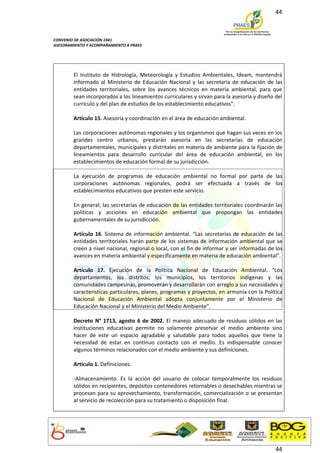 44



CONVENIO DE ASOCIACIÓN 1941
ASESORAMIENTO Y ACOMPAÑAMIENTO A PRAES




        El Instituto de Hidrología, Meteorología y Estudios Ambientales, Ideam, mantendrá
        informado al Ministerio de Educación Nacional y las secretaría de educación de las
        entidades territoriales, sobre los avances técnicos en materia ambiental, para que
        sean incorporados a los lineamientos curriculares y sirvan para la asesoría y diseño del
        currículo y del plan de estudios de los establecimiento educativos”.

        Artículo 15. Asesoría y coordinación en el área de educación ambiental.

        Las corporaciones autónomas regionales y los organismos que hagan sus veces en los
        grandes centro urbanos, prestarán asesoría en las secretarías de educación
        departamentales, municipales y distritales en materia de ambiente para la fijación de
        lineamientos para desarrollo curricular del área de educación ambiental, en los
        establecimientos de educación formal de su jurisdicción.

        La ejecución de programas de educación ambiental no formal por parte de las
        corporaciones autónomas regionales, podrá ser efectuada a través de los
        establecimientos educativos que presten este servicio.

        En general, las secretarías de educación de las entidades territoriales coordinarán las
        políticas y acciones en educación ambiental que propongan las entidades
        gubernamentales de su jurisdicción.

        Artículo 16. Sistema de información ambiental. “Las secretarías de educación de las
        entidades territoriales harán parte de los sistemas de información ambiental que se
        creen a nivel nacional, regional o local, con el fin de informar y ser informadas de los
        avances en materia ambiental y específicamente en materia de educación ambiental”.

        Artículo 17. Ejecución de la Política Nacional de Educación Ambiental. “Los
        departamentos, los distritos, los municipios, los territorios indígenas y las
        comunidades campesinas, promoverán y desarrollarán con arreglo a sus necesidades y
        características particulares, planes, programas y proyectos, en armonía con la Política
        Nacional de Educación Ambiental adopta conjuntamente por el Ministerio de
        Educación Nacional y el Ministerio del Medio Ambiente”.

        Decreto N° 1713, agosto 6 de 2002. El manejo adecuado de residuos sólidos en las
        instituciones educativas permite no solamente preservar el medio ambiente sino
        hacer de este un espacio agradable y saludable para todos aquellos que tiene la
        necesidad de estar en continuo contacto con el medio. Es indispensable conocer
        algunos términos relacionados con el medio ambiente y sus definiciones.

        Artículo 1. Definiciones.

        -Almacenamiento. Es la acción del usuario de colocar temporalmente los residuos
        sólidos en recipientes, depósitos contenedores retornables o desechables mientras se
        procesan para su aprovechamiento, transformación, comercialización o se presentan
        al servicio de recolección para su tratamiento o disposición final.




                                                                                             44
 