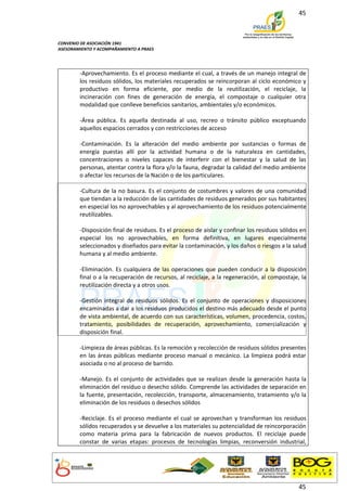 45



CONVENIO DE ASOCIACIÓN 1941
ASESORAMIENTO Y ACOMPAÑAMIENTO A PRAES




        -Aprovechamiento. Es el proceso mediante el cual, a través de un manejo integral de
        los residuos sólidos, los materiales recuperados se reincorporan al ciclo económico y
        productivo en forma eficiente, por medio de la reutilización, el reciclaje, la
        incineración con fines de generación de energía, el compostaje o cualquier otra
        modalidad que conlleve beneficios sanitarios, ambientales y/o económicos.

        -Área pública. Es aquella destinada al uso, recreo o tránsito público exceptuando
        aquellos espacios cerrados y con restricciones de acceso

        -Contaminación. Es la alteración del medio ambiente por sustancias o formas de
        energía puestas allí por la actividad humana o de la naturaleza en cantidades,
        concentraciones o niveles capaces de interferir con el bienestar y la salud de las
        personas, atentar contra la flora y/o la fauna, degradar la calidad del medio ambiente
        o afectar los recursos de la Nación o de los particulares.

        -Cultura de la no basura. Es el conjunto de costumbres y valores de una comunidad
        que tiendan a la reducción de las cantidades de residuos generados por sus habitantes
        en especial los no aprovechables y al aprovechamiento de los residuos potencialmente
        reutilizables.

        -Disposición final de residuos. Es el proceso de aislar y confinar los residuos sólidos en
        especial los no aprovechables, en forma definitiva, en lugares especialmente
        seleccionados y diseñados para evitar la contaminación, y los daños o riesgos a la salud
        humana y al medio ambiente.

        -Eliminación. Es cualquiera de las operaciones que pueden conducir a la disposición
        final o a la recuperación de recursos, al reciclaje, a la regeneración, al compostaje, la
        reutilización directa y a otros usos.

        -Gestión integral de residuos sólidos. Es el conjunto de operaciones y disposiciones
        encaminadas a dar a los residuos producidos el destino más adecuado desde el punto
        de vista ambiental, de acuerdo con sus características, volumen, procedencia, costos,
        tratamiento, posibilidades de recuperación, aprovechamiento, comercialización y
        disposición final.

        -Limpieza de áreas públicas. Es la remoción y recolección de residuos sólidos presentes
        en las áreas públicas mediante proceso manual o mecánico. La limpieza podrá estar
        asociada o no al proceso de barrido.

        -Manejo. Es el conjunto de actividades que se realizan desde la generación hasta la
        eliminación del residuo o desecho sólido. Comprende las actividades de separación en
        la fuente, presentación, recolección, transporte, almacenamiento, tratamiento y/o la
        eliminación de los residuos o desechos sólidos

        -Reciclaje. Es el proceso mediante el cual se aprovechan y transforman los residuos
        sólidos recuperados y se devuelve a los materiales su potencialidad de reincorporación
        como materia prima para la fabricación de nuevos productos. El reciclaje puede
        constar de varias etapas: procesos de tecnologías limpias, reconversión industrial,




                                                                                               45
 