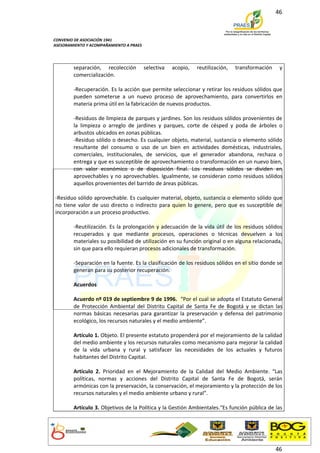 46



CONVENIO DE ASOCIACIÓN 1941
ASESORAMIENTO Y ACOMPAÑAMIENTO A PRAES




        separación, recolección          selectiva   acopio,   reutilización,   transformación    y
        comercialización.

        -Recuperación. Es la acción que permite seleccionar y retirar los residuos sólidos que
        pueden someterse a un nuevo proceso de aprovechamiento, para convertirlos en
        materia prima útil en la fabricación de nuevos productos.

        -Residuos de limpieza de parques y jardines. Son los residuos sólidos provenientes de
        la limpieza o arreglo de jardines y parques, corte de césped y poda de árboles o
        arbustos ubicados en zonas públicas.
        -Residuo sólido o desecho. Es cualquier objeto, material, sustancia o elemento sólido
        resultante del consumo o uso de un bien en actividades domésticas, industriales,
        comerciales, institucionales, de servicios, que el generador abandona, rechaza o
        entrega y que es susceptible de aprovechamiento o transformación en un nuevo bien,
        con valor económico o de disposición final. Los residuos sólidos se dividen en
        aprovechables y no aprovechables. Igualmente, se consideran como residuos sólidos
        aquellos provenientes del barrido de áreas públicas.

-Residuo sólido aprovechable. Es cualquier material, objeto, sustancia o elemento sólido que
no tiene valor de uso directo o indirecto para quien lo genere, pero que es susceptible de
incorporación a un proceso productivo.

        -Reutilización. Es la prolongación y adecuación de la vida útil de los residuos sólidos
        recuperados y que mediante procesos, operaciones o técnicas devuelven a los
        materiales su posibilidad de utilización en su función original o en alguna relacionada,
        sin que para ello requieran procesos adicionales de transformación.

        -Separación en la fuente. Es la clasificación de los residuos sólidos en el sitio donde se
        generan para su posterior recuperación.

        Acuerdos

        Acuerdo nº 019 de septiembre 9 de 1996. “Por el cual se adopta el Estatuto General
        de Protección Ambiental del Distrito Capital de Santa Fe de Bogotá y se dictan las
        normas básicas necesarias para garantizar la preservación y defensa del patrimonio
        ecológico, los recursos naturales y el medio ambiente”.

        Artículo 1. Objeto. El presente estatuto propenderá por el mejoramiento de la calidad
        del medio ambiente y los recursos naturales como mecanismo para mejorar la calidad
        de la vida urbana y rural y satisfacer las necesidades de los actuales y futuros
        habitantes del Distrito Capital.

        Artículo 2. Prioridad en el Mejoramiento de la Calidad del Medio Ambiente. “Las
        políticas, normas y acciones del Distrito Capital de Santa Fe de Bogotá, serán
        armónicas con la preservación, la conservación, el mejoramiento y la protección de los
        recursos naturales y el medio ambiente urbano y rural”.

        Artículo 3. Objetivos de la Política y la Gestión Ambientales.“Es función pública de las




                                                                                                 46
 