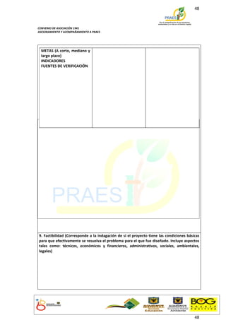 48



CONVENIO DE ASOCIACIÓN 1941
ASESORAMIENTO Y ACOMPAÑAMIENTO A PRAES




  METAS (A corto, mediano y
  largo plazo)
  INDICADORES
  FUENTES DE VERIFICACIÓN




9. Factibilidad (Corresponde a la indagación de si el proyecto tiene las condiciones básicas
para que efectivamente se resuelva el problema para el que fue diseñado. Incluye aspectos
tales como: técnicos, económicos y financieros, administrativos, sociales, ambientales,
legales)




                                                                                         48
 