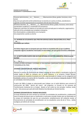 5



CONVENIO DE ASOCIACIÓN 1941
ASESORAMIENTO Y ACOMPAÑAMIENTO A PRAES




Personal administrativo__no___ Número_____ Observaciones (Áreas, grados, funciones, entre
otros):
Hay error por parte del comité ambiental por no tenerlos en cuenta a la fecha, atendiendo lo
sugerido se tendrá representación en el próximo año de este ente escolar
Directivos docentes _SI___ Número___2__ Observaciones (Áreas, grados, funciones, entre otros):
Coordinadora académica y coordinador de Convivencia
Organizan y permiten los espacios en jornada y/o contra jornada para la realización, organización y
ejecución de las actividades que competen al proyecto.
Son dinamizadores y colaboradores con el proyecto
Son proponentes cuando se amerita


2.4. NUMERO DE ESTUDIANTES QUE PRESTAN SERVICIO SOCIAL OBLIGATORIO EN EL PRAE?
__no____
Actividades que realizan:


A la fecha ninguna pero en proyecto para que inicien en el próximo año ya que si pudimos
comprobar algunas estudiantes interesadas en este trabajo, por que gustan de temas ambientales


2.5. LA INSTITUCIÓN CUENTA CON UN PLAN INTEGRAL DE GESTIÓN AMBIENTAL (PIGA) Acuerdo
66/2003

Si____ No_X___
2.6.QUÉ ACTORES INTERNOS Y EXTERNOS SE ENCUENTRAN COMPROMETIDOS EN LA FORMULACIÓN
Y DESARROLLO DEL PRAE:

EXTERNOS (DESCRIPCIÓN DEL TRABAJO REALIZADO):

Mientras el proceso de clasificación de residuos despega de forma oficial y coordinada el grupo ha
estado desde el 2005 en contacto con el Jardín Botánico. y su proyecto Ciudad Escuela.
Lamentablemente se perdió el contacto con la SIE, ong interesada en trabajar con los colegios de las
localidades vecinas a la cuenca del río Tunjuelito, y con la cual veníamos trabajando desde el 2004
en actividades interinstitucionales.

A partir del 2006 el colegio es seleccionado para trabajar con el Jardín Botánico para orientar la
construcción del PRAE dentro del marco del programa: La Escuela en los procesos de
Transformación Ambiental de La Ciudad, donde se han unido las tres jornadas: mañana, tarde,
noche. Este proceso por parte del Jardín Botánico fue liderado por Amelia Sanchéz.

INTERNOS (DESCRIPCIÓN DEL TRABAJO REALIZADO):
El Grupo Ambiental del Liceo siempre ha centrado sus actividades de sensibilización y colaboración
hacia el manejo de basura para su clasificación y venta para recaudar fondos que son destinados en
la compra de materiales de aseo de uso comunitario, embellecimiento del ambiente escolar y
financiamiento de actividades de sensibilización con las estudiantes como día de la Tierra, salidas
ecológicas y/o talleres de reciclaje.




                                                                                             5
 
