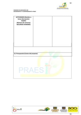 50



CONVENIO DE ASOCIACIÓN 1941
ASESORAMIENTO Y ACOMPAÑAMIENTO A PRAES




    ACTIVIDADES (Nombre y
       breve descripción)
            TIEMPO
     (Número de semanas)
     RECURSOS HUMANOS




13. Presupuesto (Costos del proyecto)




                                         50
 