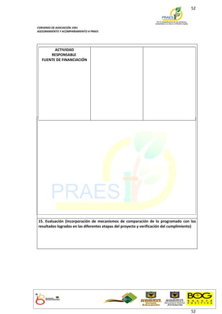 52



CONVENIO DE ASOCIACIÓN 1941
ASESORAMIENTO Y ACOMPAÑAMIENTO A PRAES




         ACTIVIDAD
       RESPONSABLE
   FUENTE DE FINANCIACIÓN




15. Evaluación (Incorporación de mecanismos de comparación de lo programado con los
resultados logrados en las diferentes etapas del proyecto y verificación del cumplimiento)




                                                                                       52
 