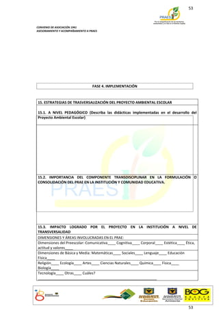 53



CONVENIO DE ASOCIACIÓN 1941
ASESORAMIENTO Y ACOMPAÑAMIENTO A PRAES




                                   FASE 4. IMPLEMENTACIÓN



15. ESTRATEGIAS DE TRASVERSALIZACIÓN DEL PROYECTO AMBIENTAL ESCOLAR

15.1. A NIVEL PEDAGÓGICO (Describa las didácticas implementadas en el desarrollo del
Proyecto Ambiental Escolar)




15.2. IMPORTANCIA DEL COMPONENTE TRANSDISCIPLINAR EN LA FORMULACIÓN O
CONSOLIDACIÓN DEL PRAE EN LA INSTITUCIÓN Y COMUNIDAD EDUCATIVA.




15.3. IMPACTO LOGRADO POR EL PROYECTO EN LA INSTITUCIÓN A NIVEL DE
TRANSVERSALIDAD
DIMENSIONES Y ÁREAS INVOLUCRADAS EN EL PRAE:
Dimensiones del Preescolar: Comunicativa____ Cognitiva____ Corporal____ Estética____ Ética,
actitud y valores____
Dimensiones de Básica y Media: Matemáticas____ Sociales____ Lenguaje____ Educación
Física____
Religión____ Ecología____ Artes____ Ciencias Naturales____ Química____ Física____
Biología____
Tecnología____ Otras____ Cuáles?
___________________________________________________________




                                                                                      53
 