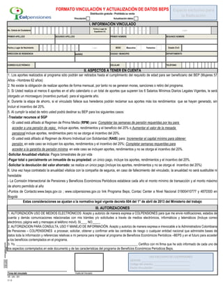 d d / m m / a a a a
d d / m m / a a a a Masculino Femenino
CIUDAD / MUNICIPIO
Firma del vinculado Huella del Vinculado
VB - GAI - 001
V 1.0
SEXO Estado Civil:
III. AUTORIZACIONES
1. AUTORIZACIÓN USO DE MEDIOS ELECTRÓNICOS: Acepto y autorizo de manera expresa a COLPENSIONES para que me envíe notificaciones, estados de
cuenta y demás comunicaciones relacionadas con mis trámites y/o solicitudes a través de medios electrónicos, informáticos y telemáticos (Incluye correo
electrónico, página web y mensajes al teléfono móvil). SI____ NO_____
2. AUTORIZACION PARA CONSULTA, USO Y MANEJO DE INFORMACIÓN. Acepto y autorizo de manera expresa e irrevocable a la Administradora Colombiana
de Pensiones – COLPENSIONES a procesar, solicitar, obtener y confirmar ante las centrales de riesgo o cualquier entidad nacional que administre bases de
datos toda la información y referencias relativas a mi persona para ingresar al programa de Beneficios Económicos Periódicos –BEPS y en el futuro para acceder
a los beneficios contemplados en el programa.
3. Yo, ___________________________________________________________________________ Certifico con mi firma que he sido informado de cada uno de
los aspectos contemplados en este documento y de las características del programa de Beneficios Económicos Periodicos Beps.
CORREO ELECTRÓNICO
II. ASPECTOS A TENER EN CUENTA
CELULAR TELÉFONO
1. Los aportes realizados al programa sólo podrán ser retirados hasta el cumplimiento del requisito de edad para ser beneficiario del BEP (Mujeres 57
Años - Hombres 62 años)
2. No existe la obligación de realizar aportes de forma mensual, por tanto no se generan moras, sanciones o retiro del programa.
3. Si Usted realiza al menos 6 aportes en el año calendario o un total de aportes que superen los 6 Salarios Mínimos Diarios Legales Vigentes, le será
otorgado un microseguro (incentivo puntual) para el siguiente año.
4. Durante la etapa de ahorro, si el vinculado fallece sus herederos podrán reclamar sus aportes más los rendimientos que se hayan generado, sin
incluir el incentivo del 20%.
5. Al cumplir la edad de retiro usted podrá destinar su BEP para los siguientes casos:
-Trasladar recursos al SGP
-Si usted está afiliado al Regimen de Prima Media (RPM) para: Completar las semanas de pensión requeridas por ley para
acceder a una pensión de vejez, incluye aportes, rendimientos y el beneficio del 20% o Aumentar el valor de la mesada
pensional incluye aportes, rendimientos pero no se otorga el incentivo del 20%.
-Si usted está afiliado al Regimen de Ahorro Individual con Solidaridad (RAIS) para: Incrementar el capital mínimo para obtener
pensión en este caso se incluyen los aportes, rendimientos y el incentivo del 20%; Completar semanas requeridas para
acceder a la garantía de pensión mínima en este caso se incluyen aportes, rendimientos y no se otorga el incentivo del 20%.
-Solicitar Anualidad vitalicia: Pagos bimestrales de por vida
-Pagar total o parcialmente un inmueble de su propiedad: un único pago, incluye los aportes, rendimientos y el incentivo del 20%.
-Solicitar la devolución del valor ahorrado: se realiza un único pago (incluye los aportes, rendimientos y no se otorga el incentivo del 20%)
6. Una vez haya contratado la anualidad vitalicia con la compañia de seguros, en caso de fallecimiento del vinculado, la anualidad no será sustituible ni
heredable
- La Comisión Intersectorial de Pensiones y Beneficios Económicos Periódicos establece cada año el monto mínimo de transacción y el monto máximo
de ahorro permitido al año
-Puntos de Contacto:www.beps.gov.co ; www.colpensiones.gov.co link Programa Beps; Contac Center a Nivel Nacional 01800410777 y 4870300 en
Bogotá
Estas consideraciones se ajustan a la normativa legal vigente decreto 604 del 1° de abril de 2013 del Ministerio del trabajo
Fecha y Lugar de Nacimiento Lugar
FORMATO VINCULACIÓN Y ACTUALIZACIÓN DE DATOS BEPS
Distribución gratuita - Prohibida su venta
I. INFORMACIÓN VINCULADO
No. Cédula de Ciudadanía
Fecha y Lugar de
Expedición CC
Lugar
Actualización datos:Vinculación
PRIMER APELLIDO SEGUNDO APELLIDO PRIMER NOMBRE SEGUNDO NOMBRE
BARRIODIRECCION DE RESIDENCIA DEPARTAMENTO
Espacio exclusivo para
la Radicación
USO EXCLUSIVO DE COLPENSIONES
GESTOR:_________________________________
Código del evento: ________________________
Fecha Vinculación: ________________________
 